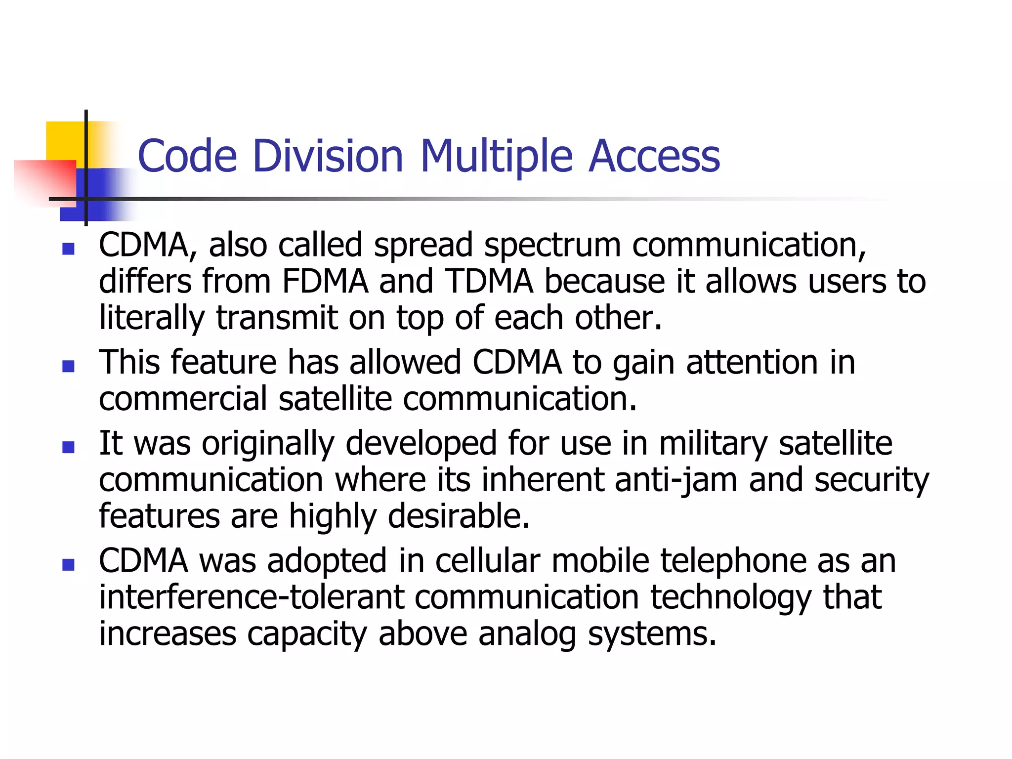 Code Division Multiple Access
 CDMA, also called spread spectrum communication,
differs from FDMA and TDMA because it allows users to
literally transmit on top of each other.
 This feature has allowed CDMA to gain attention in
commercial satellite communication.
 It was originally developed for use in military satellite
communication where its inherent anti-jam and security
features are highly desirable.
 CDMA was adopted in cellular mobile telephone as an
interference-tolerant communication technology that
increases capacity above analog systems.
 
