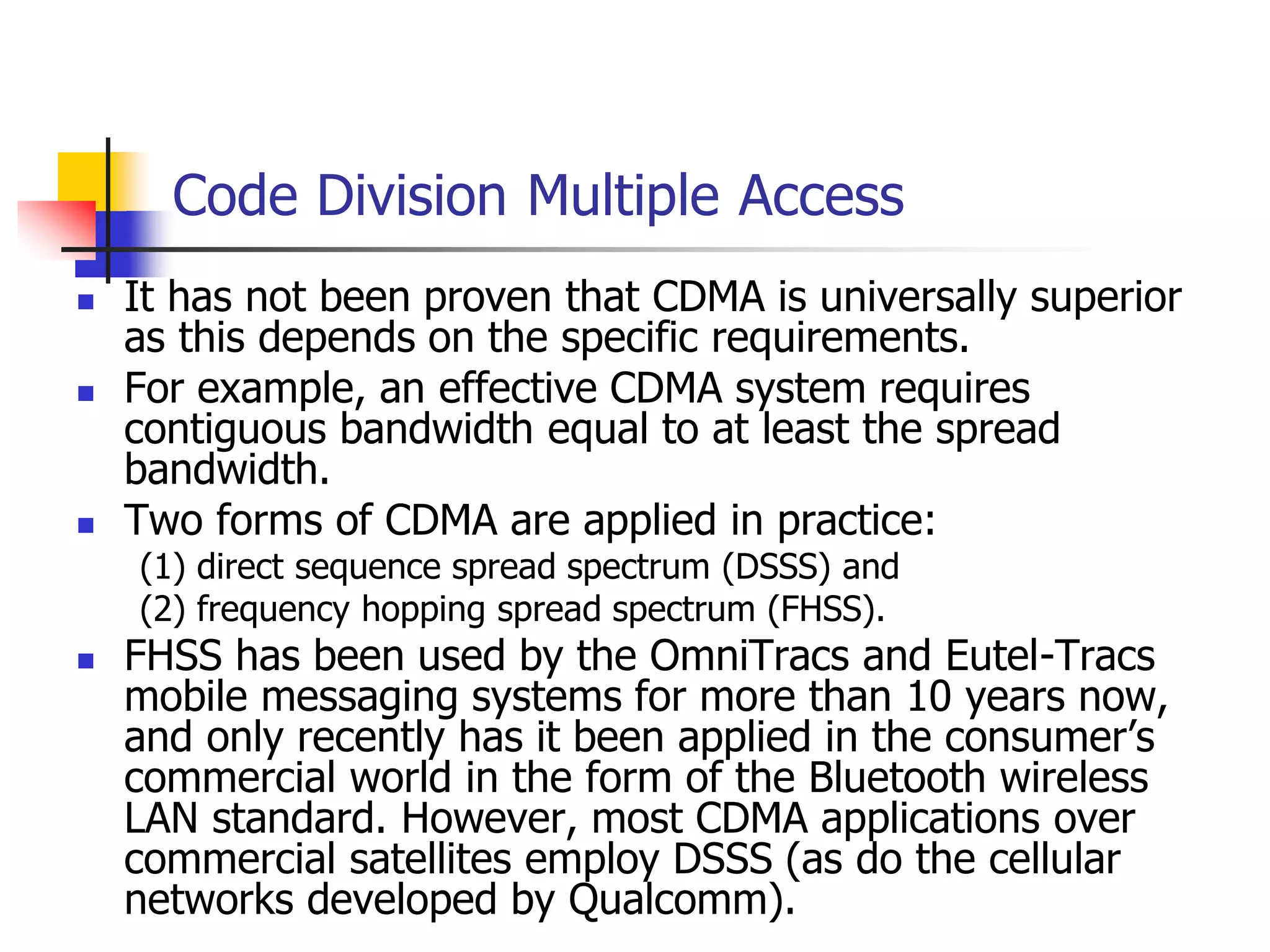 Code Division Multiple Access
 It has not been proven that CDMA is universally superior
as this depends on the specific requirements.
 For example, an effective CDMA system requires
contiguous bandwidth equal to at least the spread
bandwidth.
 Two forms of CDMA are applied in practice:
(1) direct sequence spread spectrum (DSSS) and
(2) frequency hopping spread spectrum (FHSS).
 FHSS has been used by the OmniTracs and Eutel-Tracs
mobile messaging systems for more than 10 years now,
and only recently has it been applied in the consumer’s
commercial world in the form of the Bluetooth wireless
LAN standard. However, most CDMA applications over
commercial satellites employ DSSS (as do the cellular
networks developed by Qualcomm).
 
