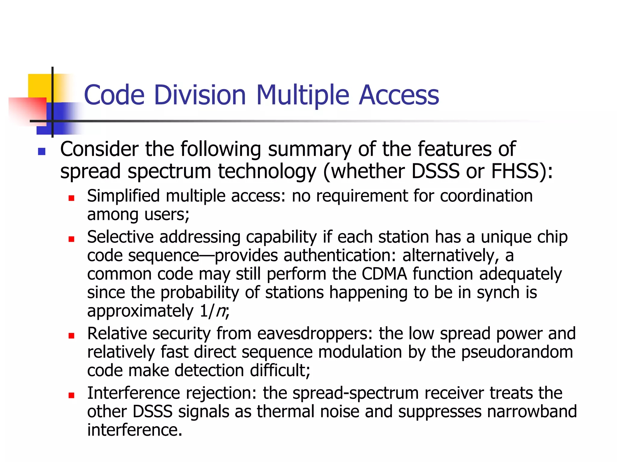 Code Division Multiple Access
 Consider the following summary of the features of
spread spectrum technology (whether DSSS or FHSS):
 Simplified multiple access: no requirement for coordination
among users;
 Selective addressing capability if each station has a unique chip
code sequence—provides authentication: alternatively, a
common code may still perform the CDMA function adequately
since the probability of stations happening to be in synch is
approximately 1/n;
 Relative security from eavesdroppers: the low spread power and
relatively fast direct sequence modulation by the pseudorandom
code make detection difficult;
 Interference rejection: the spread-spectrum receiver treats the
other DSSS signals as thermal noise and suppresses narrowband
interference.
 