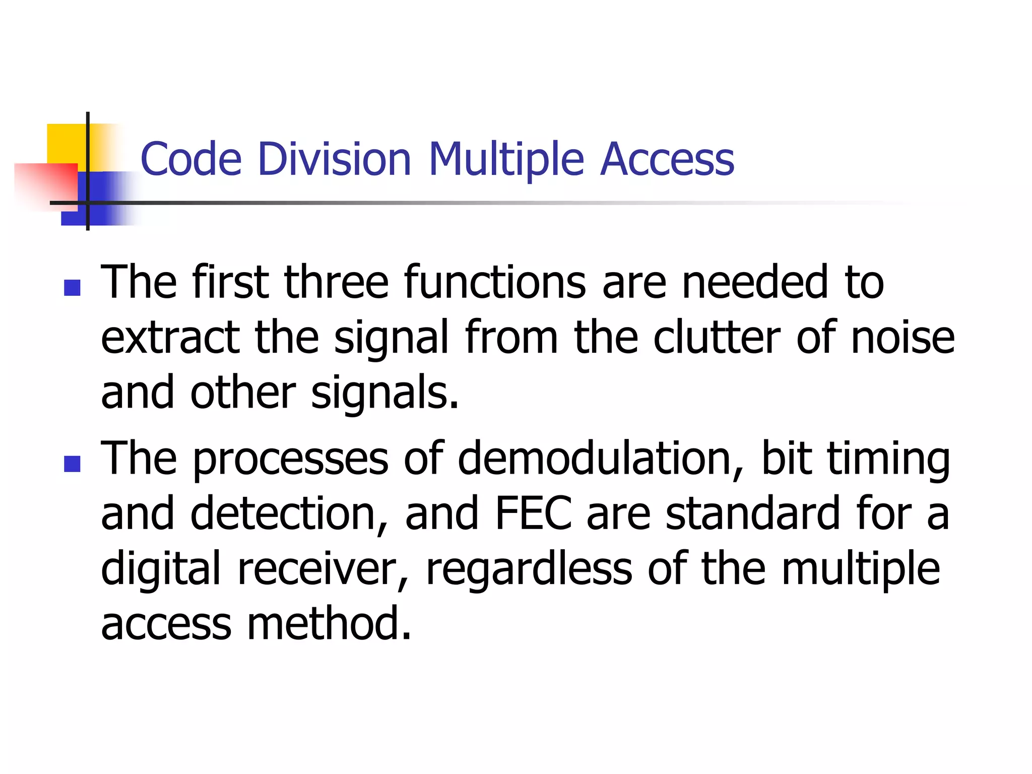 Code Division Multiple Access
 The first three functions are needed to
extract the signal from the clutter of noise
and other signals.
 The processes of demodulation, bit timing
and detection, and FEC are standard for a
digital receiver, regardless of the multiple
access method.
 