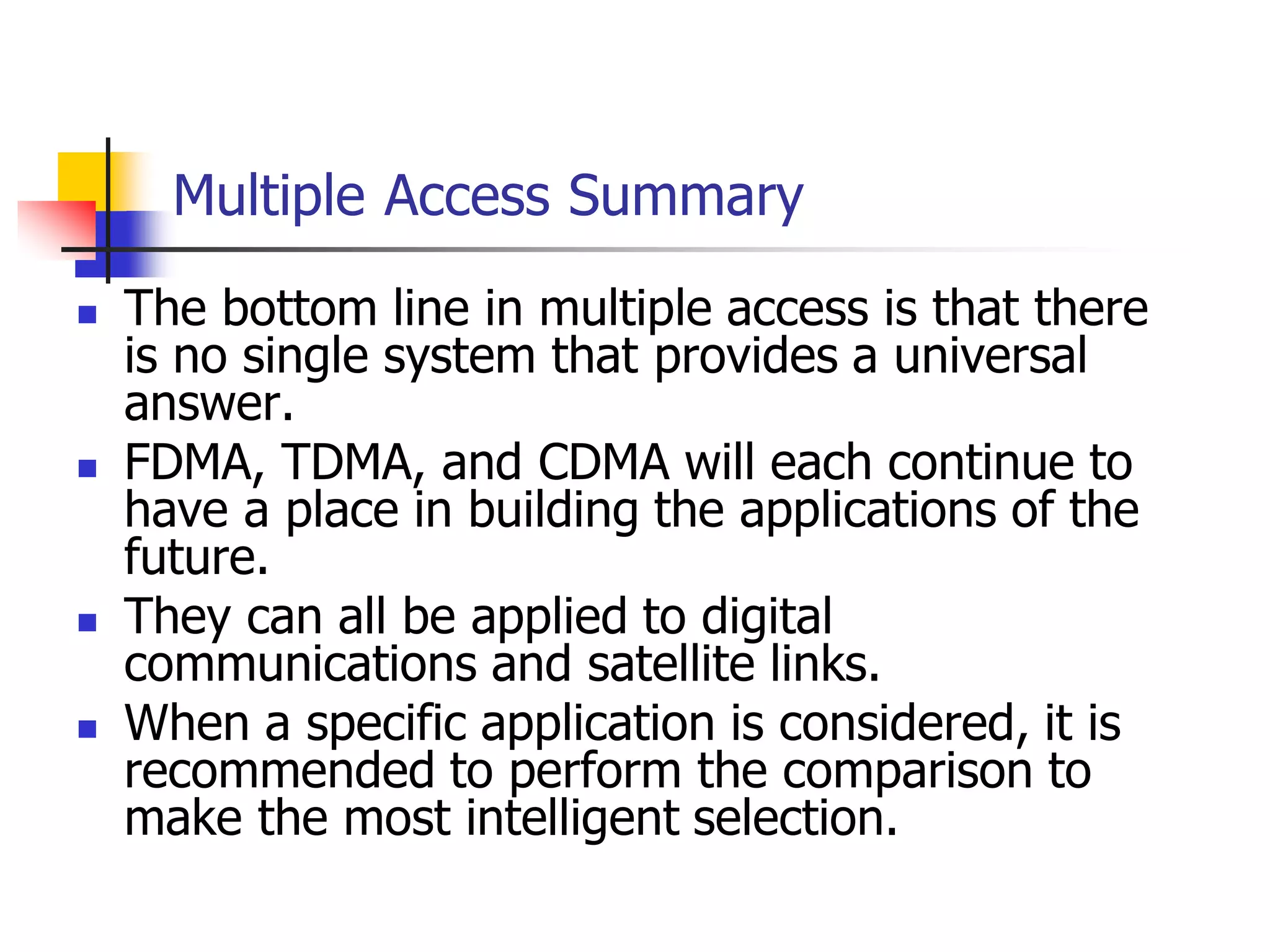 Multiple Access Summary
 The bottom line in multiple access is that there
is no single system that provides a universal
answer.
 FDMA, TDMA, and CDMA will each continue to
have a place in building the applications of the
future.
 They can all be applied to digital
communications and satellite links.
 When a specific application is considered, it is
recommended to perform the comparison to
make the most intelligent selection.
 