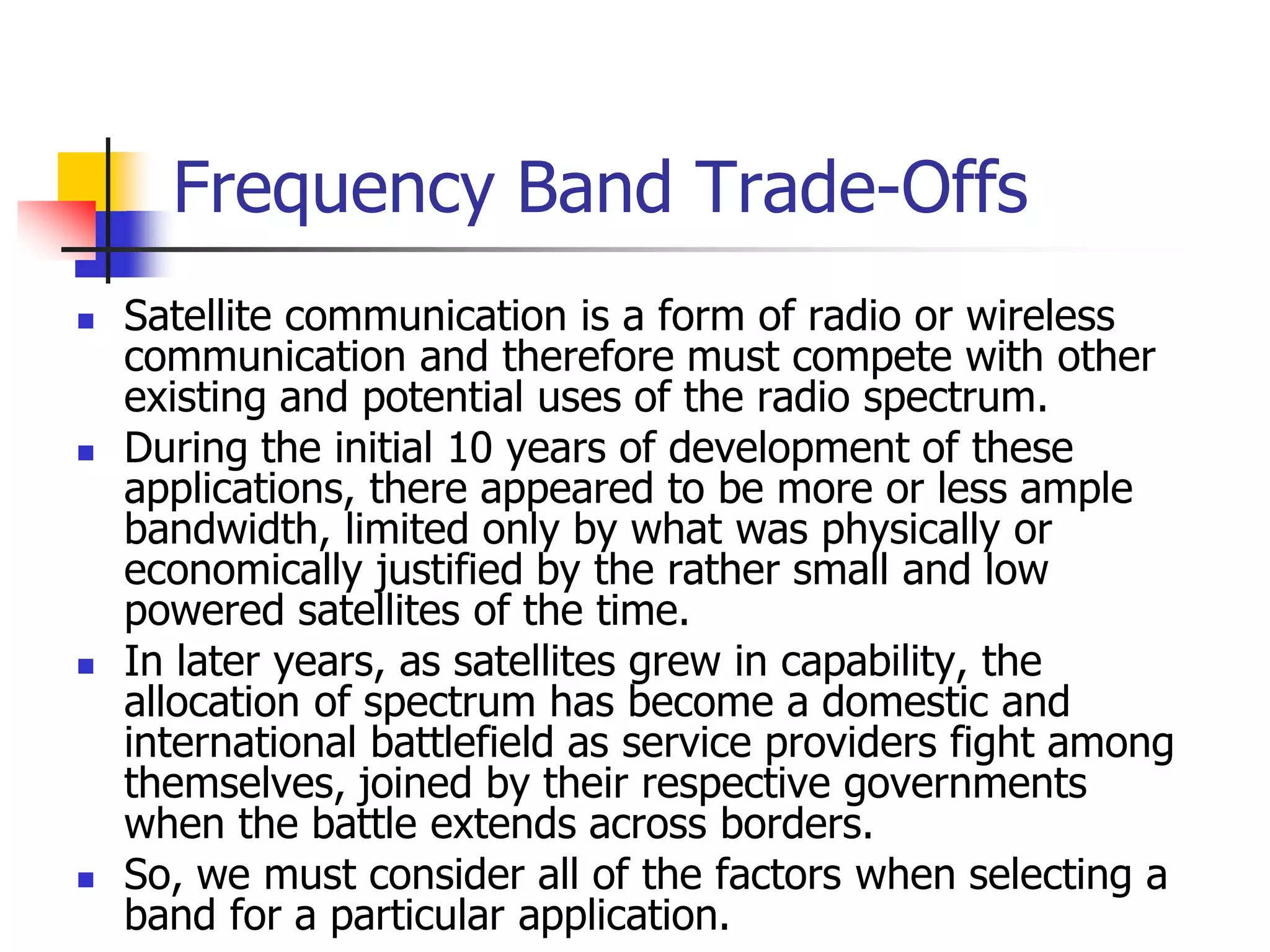 Frequency Band Trade-Offs
 Satellite communication is a form of radio or wireless
communication and therefore must compete with other
existing and potential uses of the radio spectrum.
 During the initial 10 years of development of these
applications, there appeared to be more or less ample
bandwidth, limited only by what was physically or
economically justified by the rather small and low
powered satellites of the time.
 In later years, as satellites grew in capability, the
allocation of spectrum has become a domestic and
international battlefield as service providers fight among
themselves, joined by their respective governments
when the battle extends across borders.
 So, we must consider all of the factors when selecting a
band for a particular application.
 
