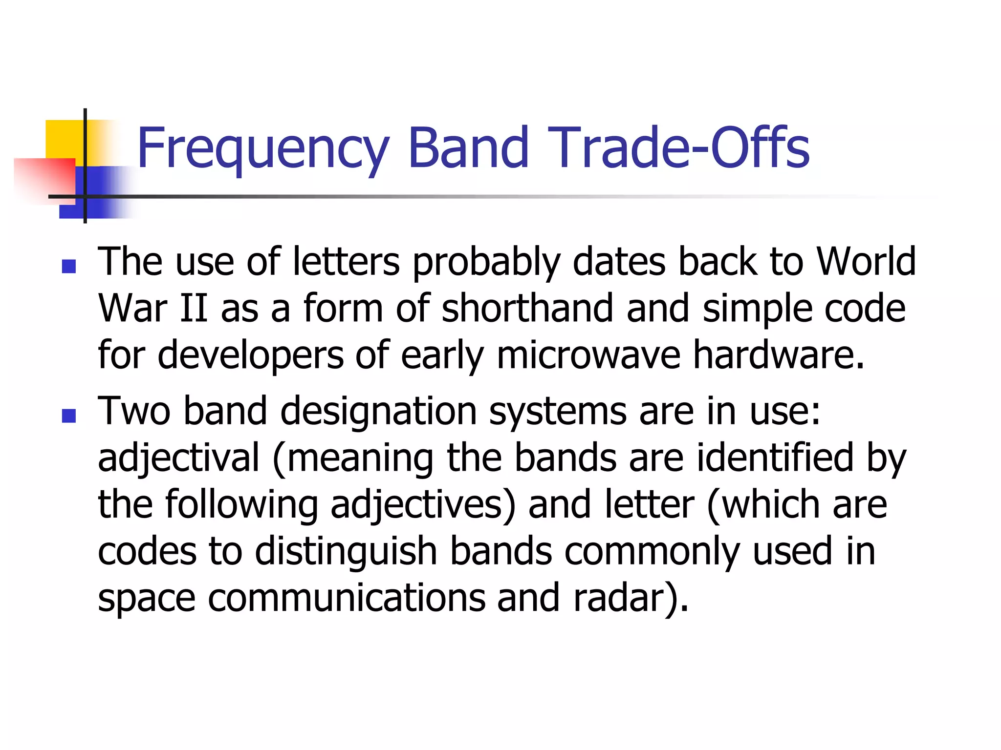 Frequency Band Trade-Offs
 The use of letters probably dates back to World
War II as a form of shorthand and simple code
for developers of early microwave hardware.
 Two band designation systems are in use:
adjectival (meaning the bands are identified by
the following adjectives) and letter (which are
codes to distinguish bands commonly used in
space communications and radar).
 