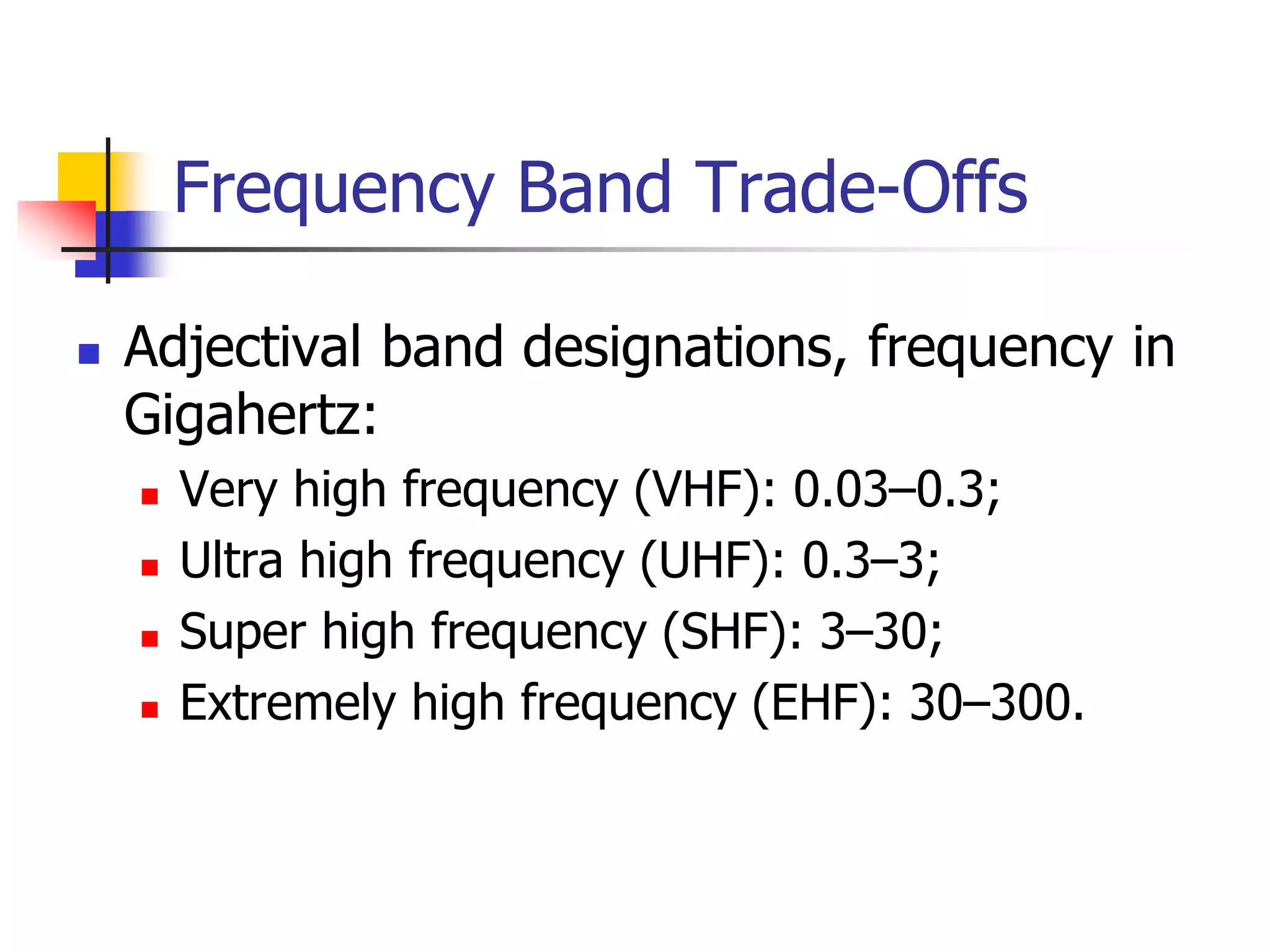 Frequency Band Trade-Offs
 Adjectival band designations, frequency in
Gigahertz:
 Very high frequency (VHF): 0.03–0.3;
 Ultra high frequency (UHF): 0.3–3;
 Super high frequency (SHF): 3–30;
 Extremely high frequency (EHF): 30–300.
 