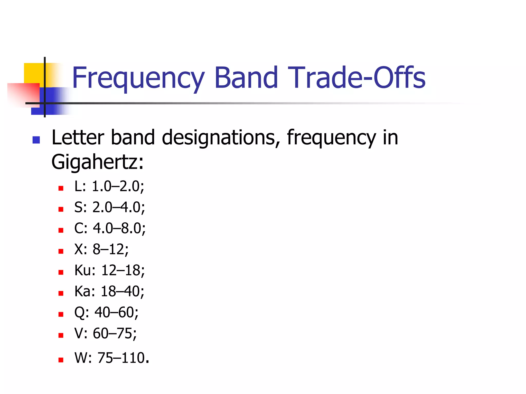 Frequency Band Trade-Offs
 Letter band designations, frequency in
Gigahertz:
 L: 1.0–2.0;
 S: 2.0–4.0;
 C: 4.0–8.0;
 X: 8–12;
 Ku: 12–18;
 Ka: 18–40;
 Q: 40–60;
 V: 60–75;
 W: 75–110.
 