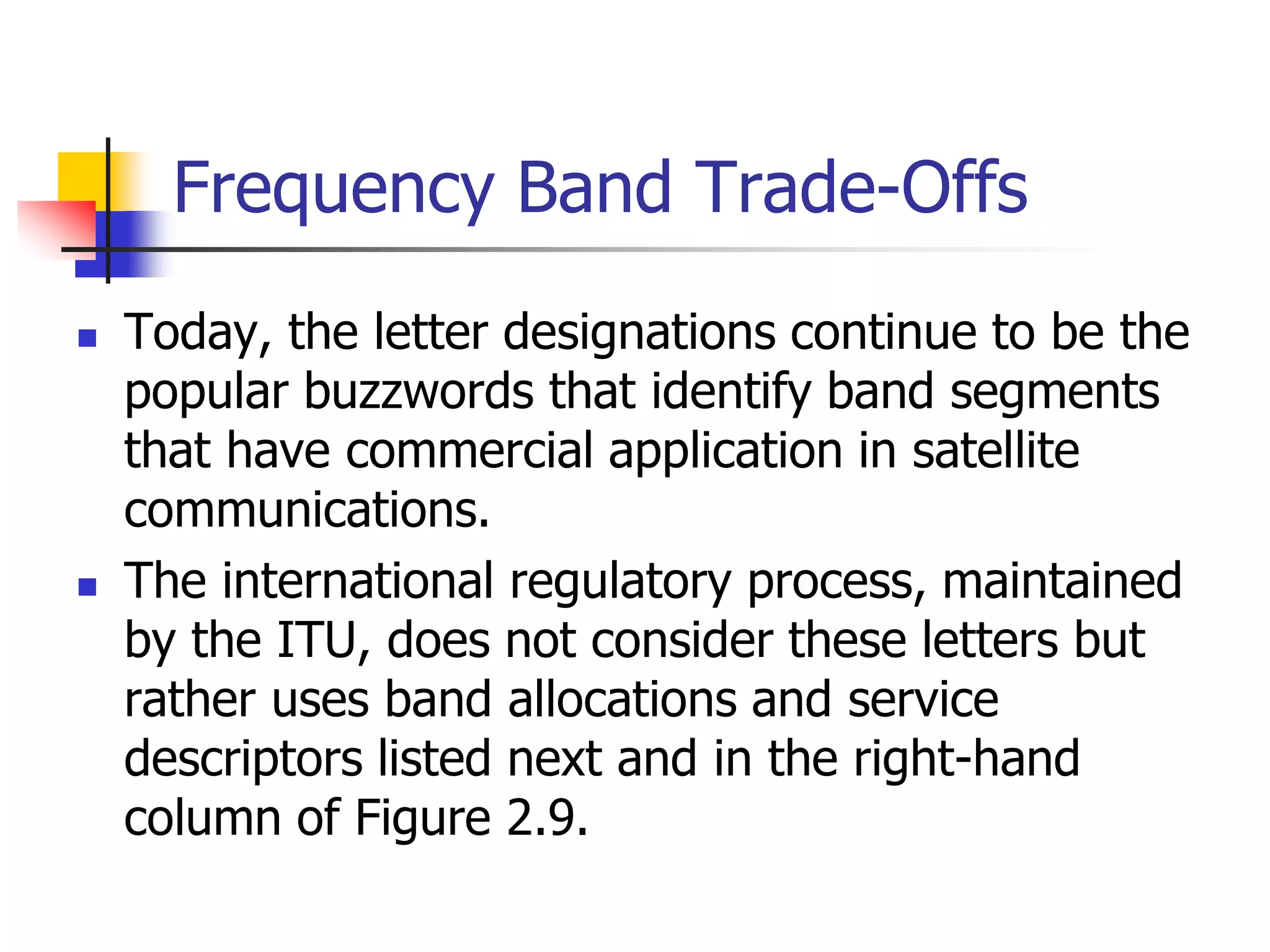 Frequency Band Trade-Offs
 Today, the letter designations continue to be the
popular buzzwords that identify band segments
that have commercial application in satellite
communications.
 The international regulatory process, maintained
by the ITU, does not consider these letters but
rather uses band allocations and service
descriptors listed next and in the right-hand
column of Figure 2.9.
 