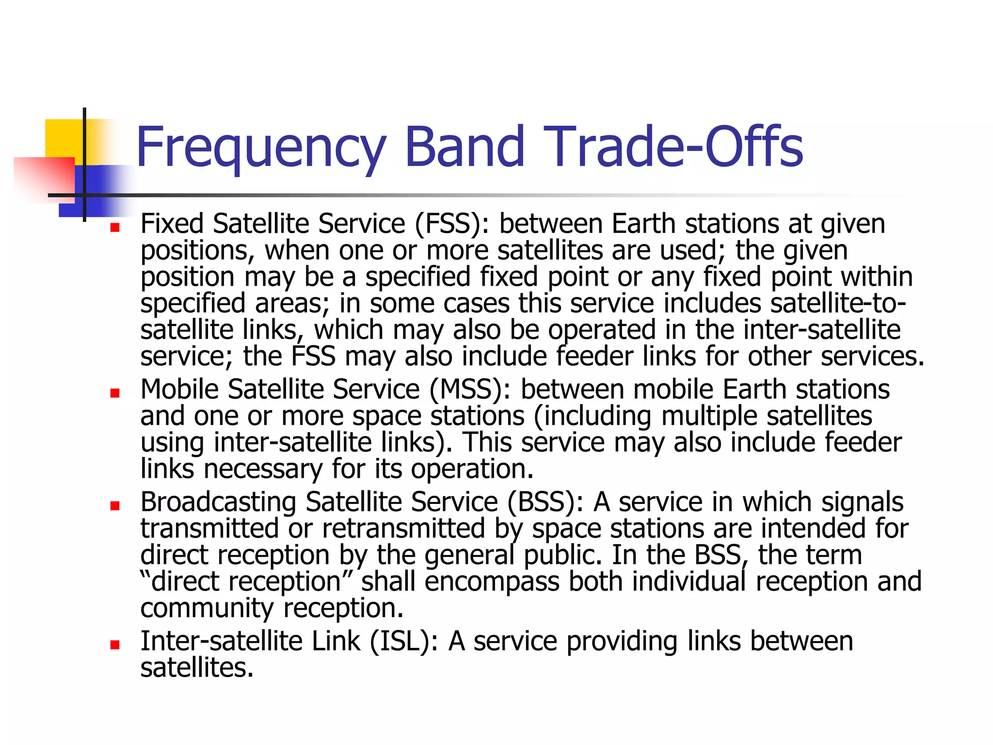 Frequency Band Trade-Offs
 Fixed Satellite Service (FSS): between Earth stations at given
positions, when one or more satellites are used; the given
position may be a specified fixed point or any fixed point within
specified areas; in some cases this service includes satellite-to-
satellite links, which may also be operated in the inter-satellite
service; the FSS may also include feeder links for other services.
 Mobile Satellite Service (MSS): between mobile Earth stations
and one or more space stations (including multiple satellites
using inter-satellite links). This service may also include feeder
links necessary for its operation.
 Broadcasting Satellite Service (BSS): A service in which signals
transmitted or retransmitted by space stations are intended for
direct reception by the general public. In the BSS, the term
“direct reception” shall encompass both individual reception and
community reception.
 Inter-satellite Link (ISL): A service providing links between
satellites.
 