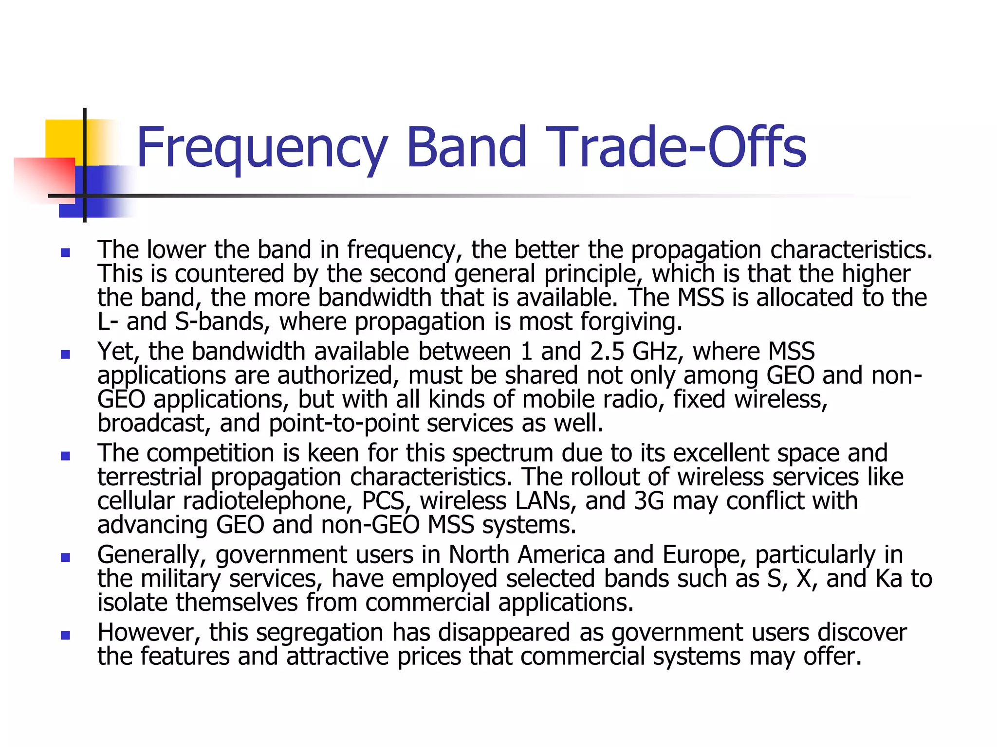 Frequency Band Trade-Offs
 The lower the band in frequency, the better the propagation characteristics.
This is countered by the second general principle, which is that the higher
the band, the more bandwidth that is available. The MSS is allocated to the
L- and S-bands, where propagation is most forgiving.
 Yet, the bandwidth available between 1 and 2.5 GHz, where MSS
applications are authorized, must be shared not only among GEO and non-
GEO applications, but with all kinds of mobile radio, fixed wireless,
broadcast, and point-to-point services as well.
 The competition is keen for this spectrum due to its excellent space and
terrestrial propagation characteristics. The rollout of wireless services like
cellular radiotelephone, PCS, wireless LANs, and 3G may conflict with
advancing GEO and non-GEO MSS systems.
 Generally, government users in North America and Europe, particularly in
the military services, have employed selected bands such as S, X, and Ka to
isolate themselves from commercial applications.
 However, this segregation has disappeared as government users discover
the features and attractive prices that commercial systems may offer.
 