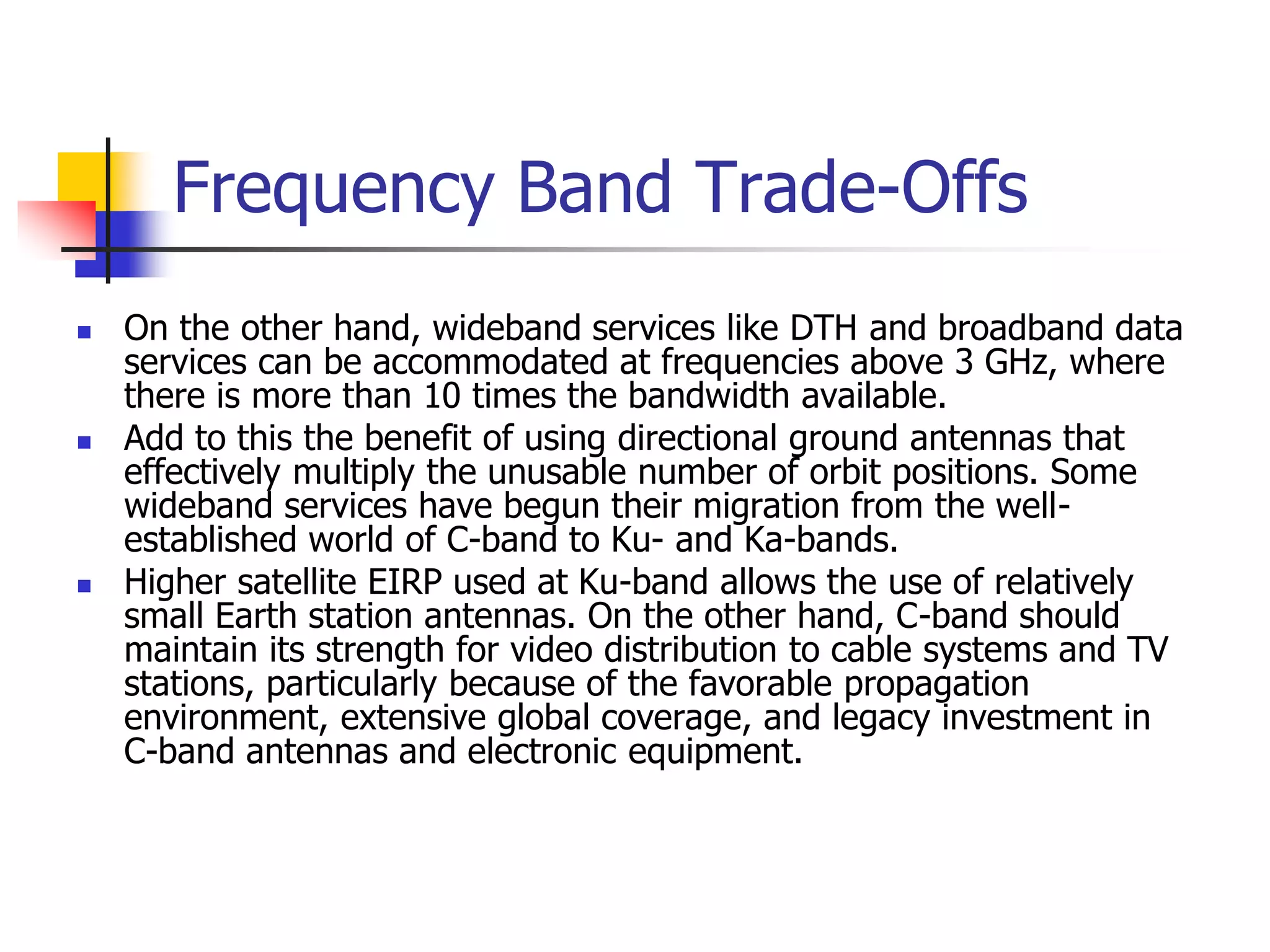 Frequency Band Trade-Offs
 On the other hand, wideband services like DTH and broadband data
services can be accommodated at frequencies above 3 GHz, where
there is more than 10 times the bandwidth available.
 Add to this the benefit of using directional ground antennas that
effectively multiply the unusable number of orbit positions. Some
wideband services have begun their migration from the well-
established world of C-band to Ku- and Ka-bands.
 Higher satellite EIRP used at Ku-band allows the use of relatively
small Earth station antennas. On the other hand, C-band should
maintain its strength for video distribution to cable systems and TV
stations, particularly because of the favorable propagation
environment, extensive global coverage, and legacy investment in
C-band antennas and electronic equipment.
 
