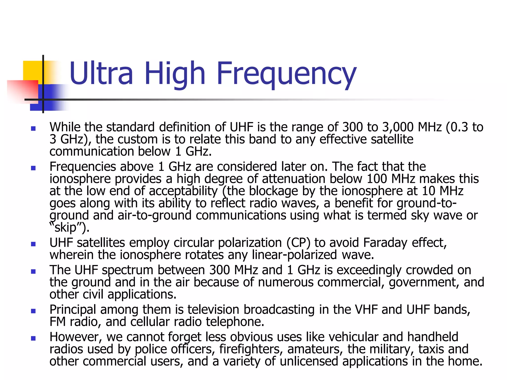 Ultra High Frequency
 While the standard definition of UHF is the range of 300 to 3,000 MHz (0.3 to
3 GHz), the custom is to relate this band to any effective satellite
communication below 1 GHz.
 Frequencies above 1 GHz are considered later on. The fact that the
ionosphere provides a high degree of attenuation below 100 MHz makes this
at the low end of acceptability (the blockage by the ionosphere at 10 MHz
goes along with its ability to reflect radio waves, a benefit for ground-to-
ground and air-to-ground communications using what is termed sky wave or
“skip”).
 UHF satellites employ circular polarization (CP) to avoid Faraday effect,
wherein the ionosphere rotates any linear-polarized wave.
 The UHF spectrum between 300 MHz and 1 GHz is exceedingly crowded on
the ground and in the air because of numerous commercial, government, and
other civil applications.
 Principal among them is television broadcasting in the VHF and UHF bands,
FM radio, and cellular radio telephone.
 However, we cannot forget less obvious uses like vehicular and handheld
radios used by police officers, firefighters, amateurs, the military, taxis and
other commercial users, and a variety of unlicensed applications in the home.
 
