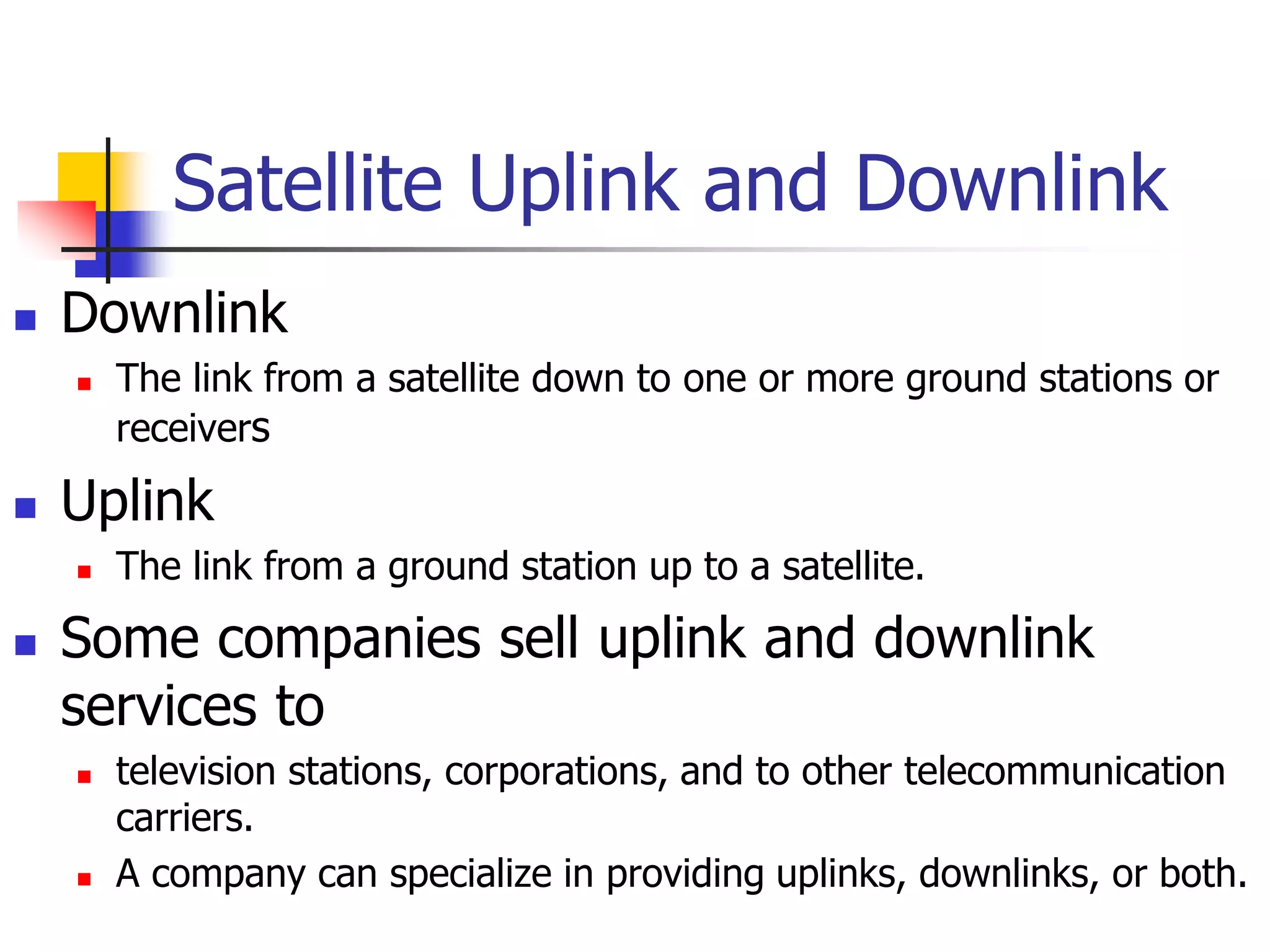 Satellite Uplink and Downlink
 Downlink
 The link from a satellite down to one or more ground stations or
receivers
 Uplink
 The link from a ground station up to a satellite.
 Some companies sell uplink and downlink
services to
 television stations, corporations, and to other telecommunication
carriers.
 A company can specialize in providing uplinks, downlinks, or both.
 