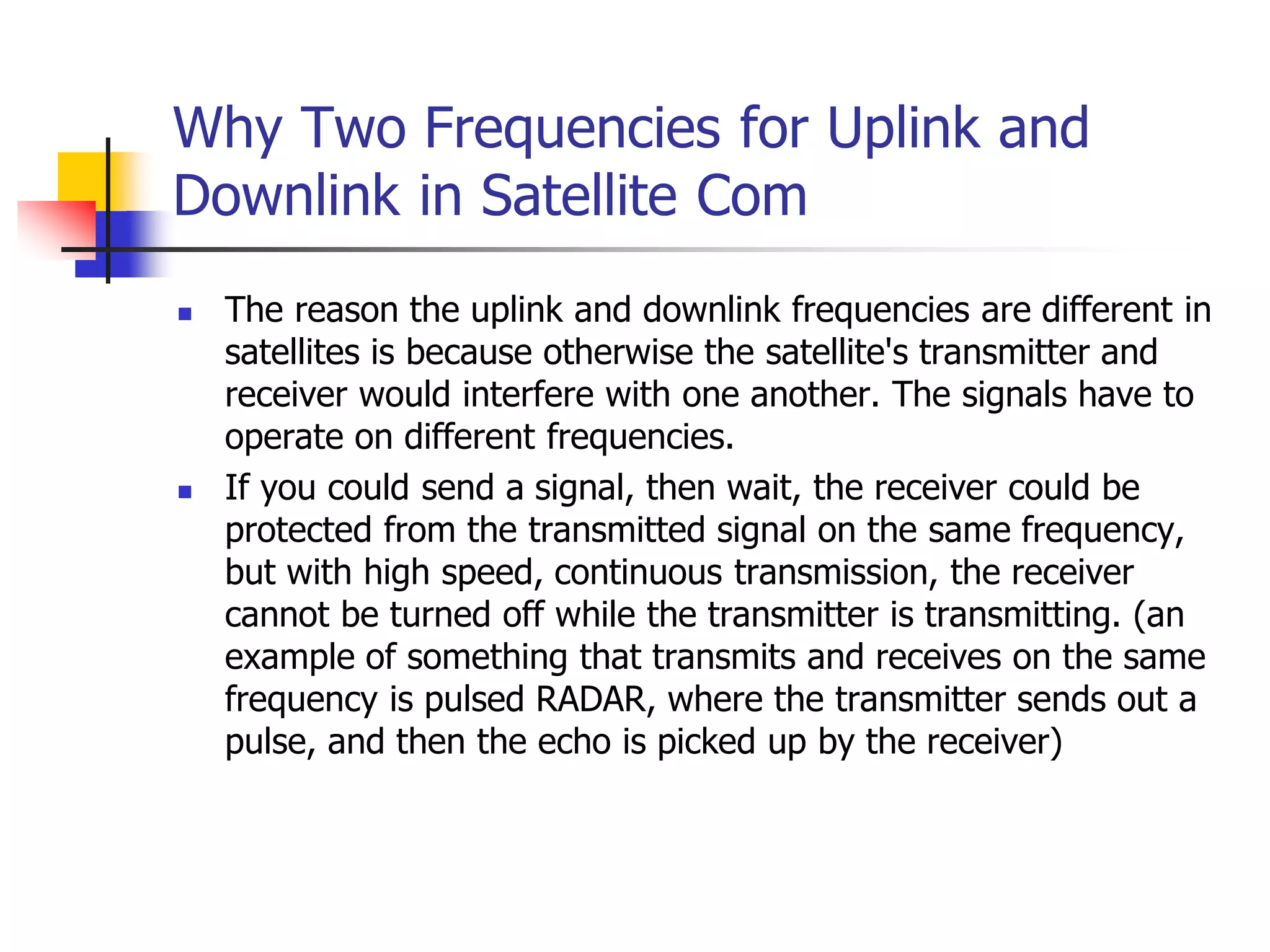Why Two Frequencies for Uplink and
Downlink in Satellite Com
 The reason the uplink and downlink frequencies are different in
satellites is because otherwise the satellite's transmitter and
receiver would interfere with one another. The signals have to
operate on different frequencies.
 If you could send a signal, then wait, the receiver could be
protected from the transmitted signal on the same frequency,
but with high speed, continuous transmission, the receiver
cannot be turned off while the transmitter is transmitting. (an
example of something that transmits and receives on the same
frequency is pulsed RADAR, where the transmitter sends out a
pulse, and then the echo is picked up by the receiver)
 