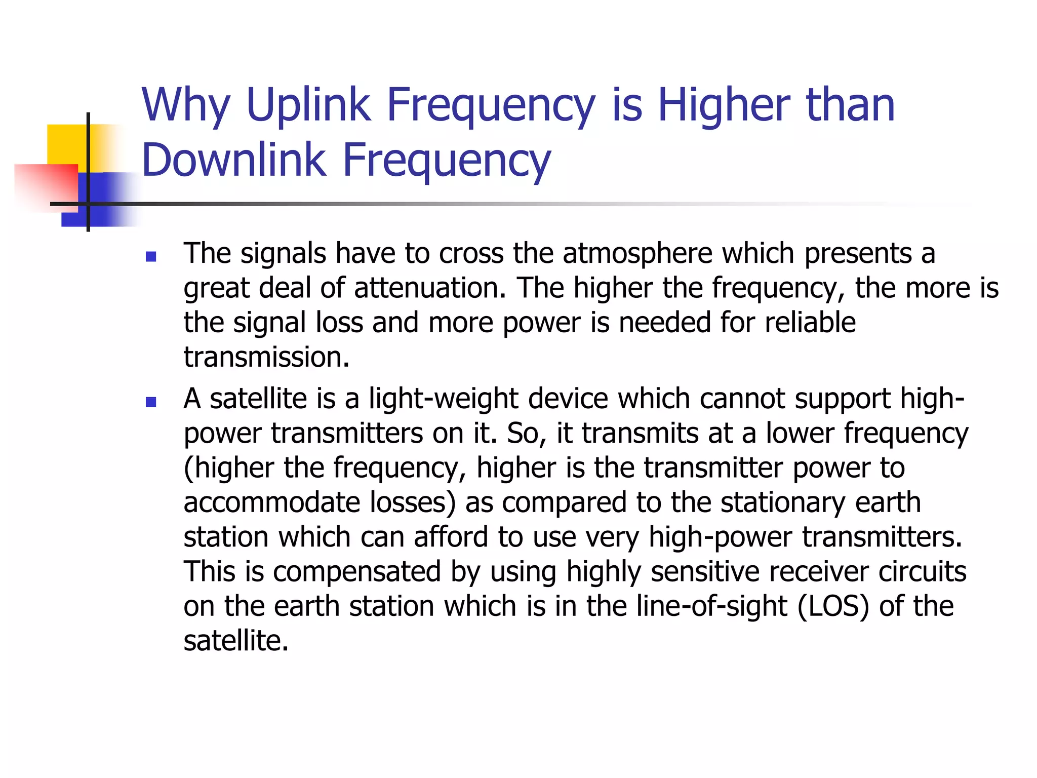 Why Uplink Frequency is Higher than
Downlink Frequency
 The signals have to cross the atmosphere which presents a
great deal of attenuation. The higher the frequency, the more is
the signal loss and more power is needed for reliable
transmission.
 A satellite is a light-weight device which cannot support high-
power transmitters on it. So, it transmits at a lower frequency
(higher the frequency, higher is the transmitter power to
accommodate losses) as compared to the stationary earth
station which can afford to use very high-power transmitters.
This is compensated by using highly sensitive receiver circuits
on the earth station which is in the line-of-sight (LOS) of the
satellite.
 