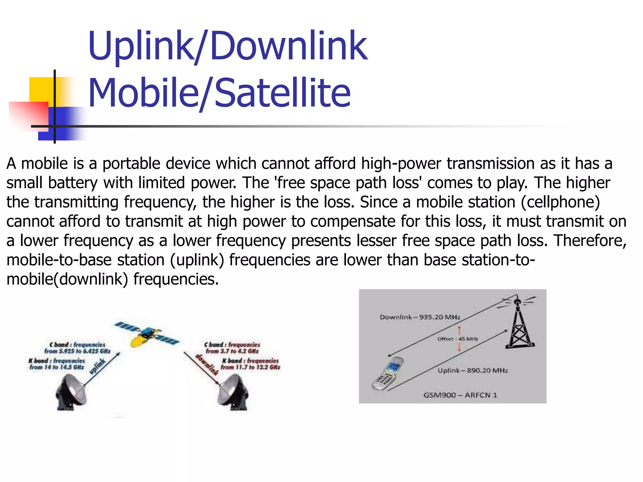 Uplink/Downlink
Mobile/Satellite
A mobile is a portable device which cannot afford high-power transmission as it has a
small battery with limited power. The 'free space path loss' comes to play. The higher
the transmitting frequency, the higher is the loss. Since a mobile station (cellphone)
cannot afford to transmit at high power to compensate for this loss, it must transmit on
a lower frequency as a lower frequency presents lesser free space path loss. Therefore,
mobile-to-base station (uplink) frequencies are lower than base station-to-
mobile(downlink) frequencies.
 