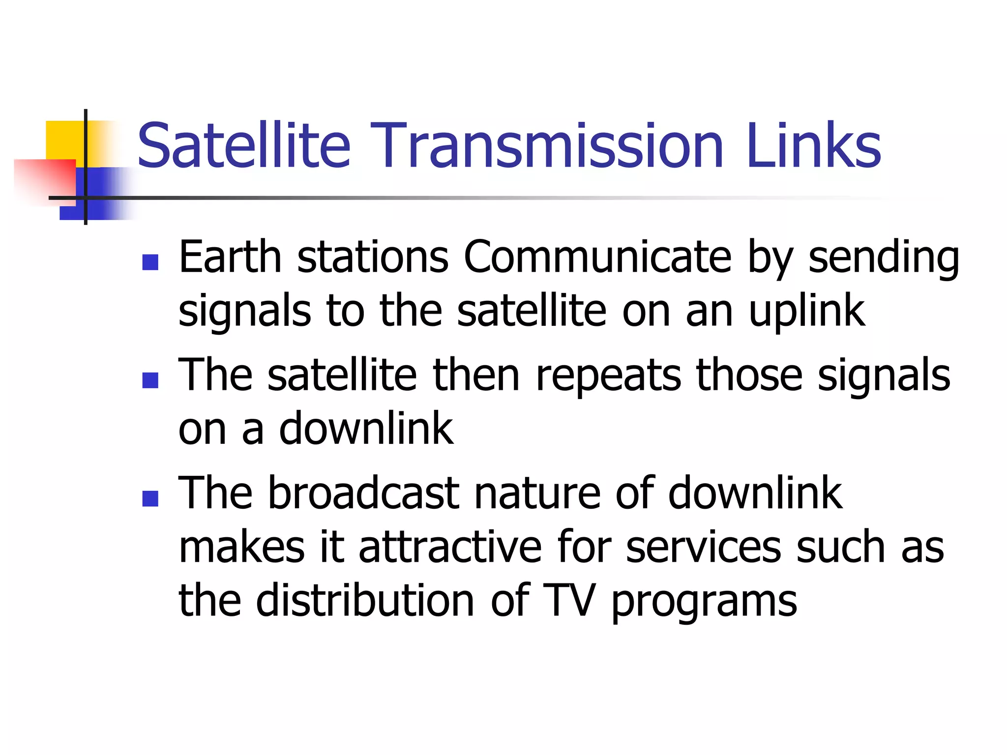 Satellite Transmission Links
 Earth stations Communicate by sending
signals to the satellite on an uplink
 The satellite then repeats those signals
on a downlink
 The broadcast nature of downlink
makes it attractive for services such as
the distribution of TV programs
 