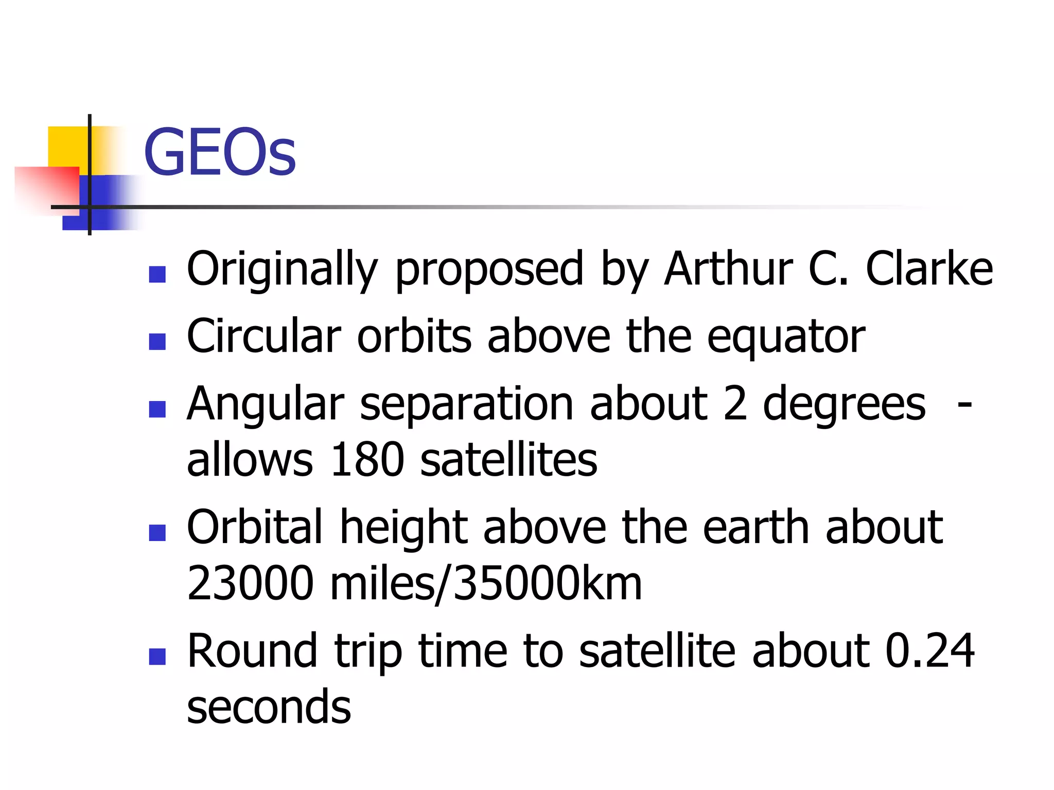 GEOs
 Originally proposed by Arthur C. Clarke
 Circular orbits above the equator
 Angular separation about 2 degrees -
allows 180 satellites
 Orbital height above the earth about
23000 miles/35000km
 Round trip time to satellite about 0.24
seconds
 