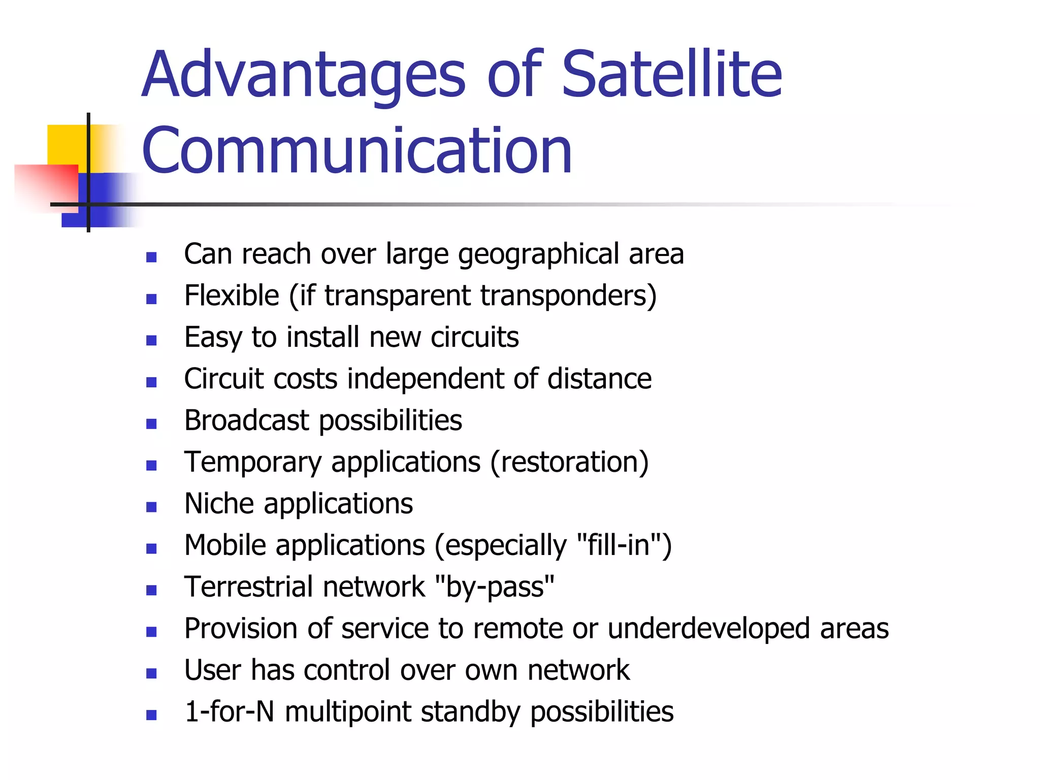 Advantages of Satellite
Communication
 Can reach over large geographical area
 Flexible (if transparent transponders)
 Easy to install new circuits
 Circuit costs independent of distance
 Broadcast possibilities
 Temporary applications (restoration)
 Niche applications
 Mobile applications (especially "fill-in")
 Terrestrial network "by-pass"
 Provision of service to remote or underdeveloped areas
 User has control over own network
 1-for-N multipoint standby possibilities
 