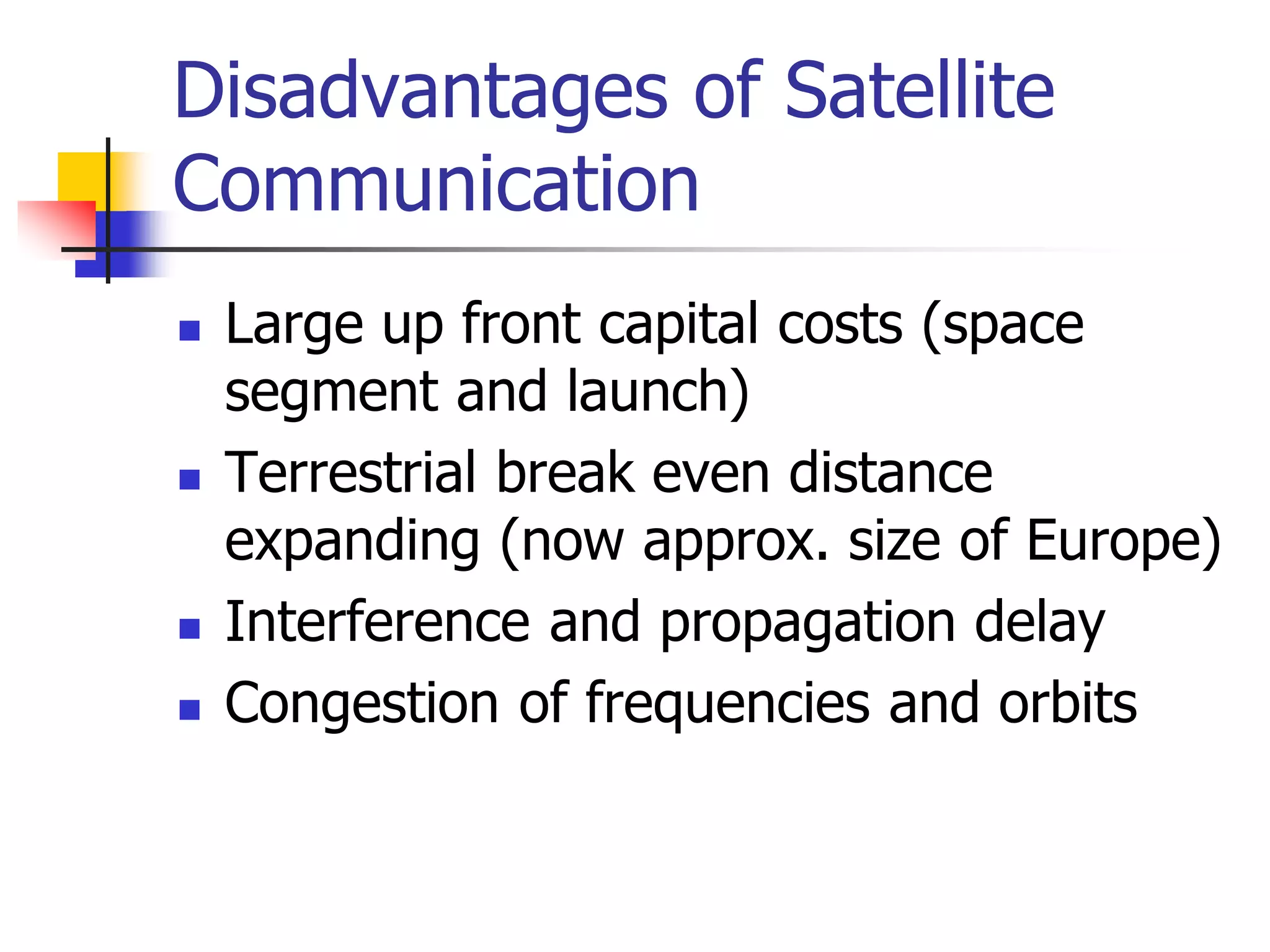 Disadvantages of Satellite
Communication
 Large up front capital costs (space
segment and launch)
 Terrestrial break even distance
expanding (now approx. size of Europe)
 Interference and propagation delay
 Congestion of frequencies and orbits
 