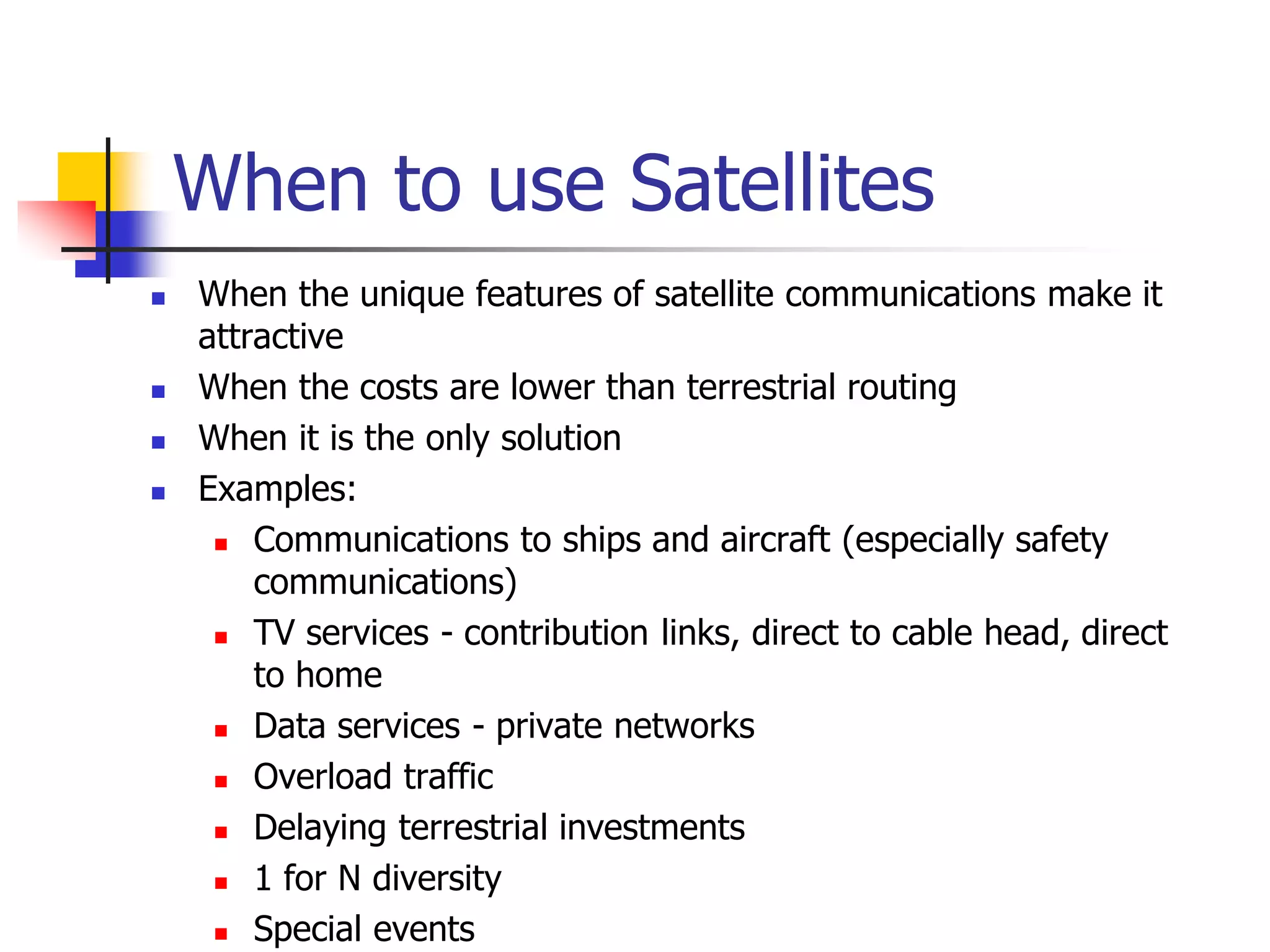 When to use Satellites
 When the unique features of satellite communications make it
attractive
 When the costs are lower than terrestrial routing
 When it is the only solution
 Examples:
 Communications to ships and aircraft (especially safety
communications)
 TV services - contribution links, direct to cable head, direct
to home
 Data services - private networks
 Overload traffic
 Delaying terrestrial investments
 1 for N diversity
 Special events
 