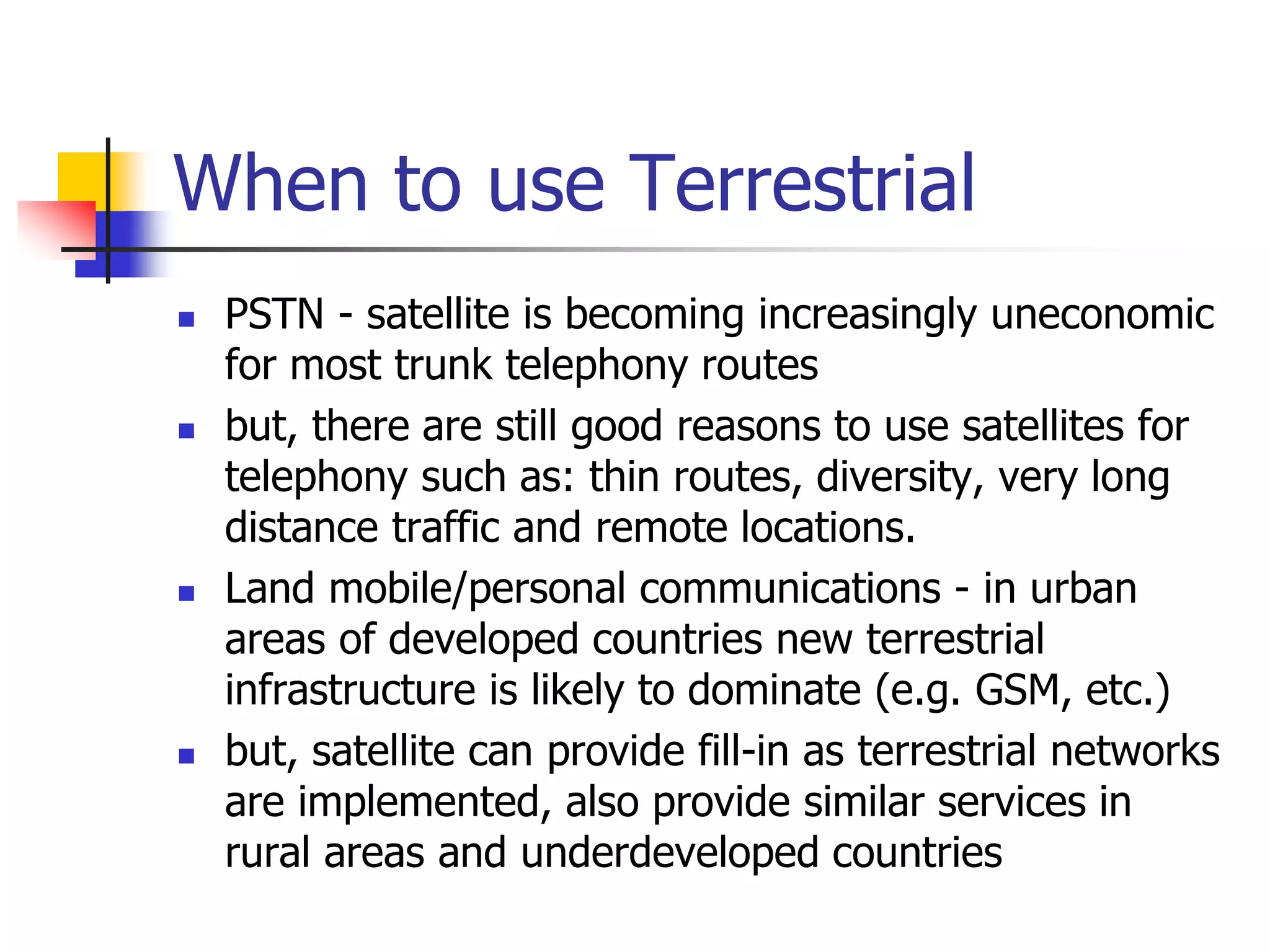 When to use Terrestrial
 PSTN - satellite is becoming increasingly uneconomic
for most trunk telephony routes
 but, there are still good reasons to use satellites for
telephony such as: thin routes, diversity, very long
distance traffic and remote locations.
 Land mobile/personal communications - in urban
areas of developed countries new terrestrial
infrastructure is likely to dominate (e.g. GSM, etc.)
 but, satellite can provide fill-in as terrestrial networks
are implemented, also provide similar services in
rural areas and underdeveloped countries
 
