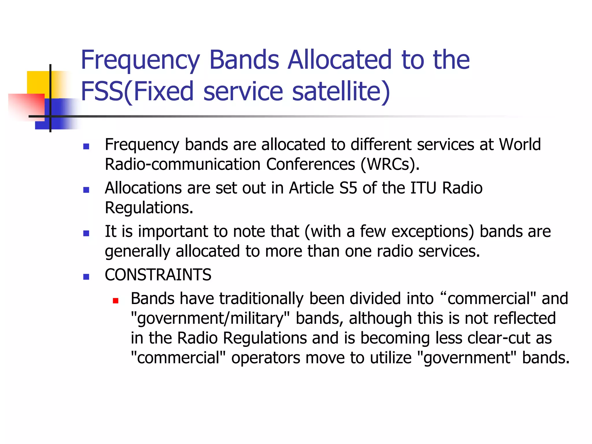 Frequency Bands Allocated to the
FSS(Fixed service satellite)
 Frequency bands are allocated to different services at World
Radio-communication Conferences (WRCs).
 Allocations are set out in Article S5 of the ITU Radio
Regulations.
 It is important to note that (with a few exceptions) bands are
generally allocated to more than one radio services.
 CONSTRAINTS
 Bands have traditionally been divided into “commercial" and
"government/military" bands, although this is not reflected
in the Radio Regulations and is becoming less clear-cut as
"commercial" operators move to utilize "government" bands.
 
