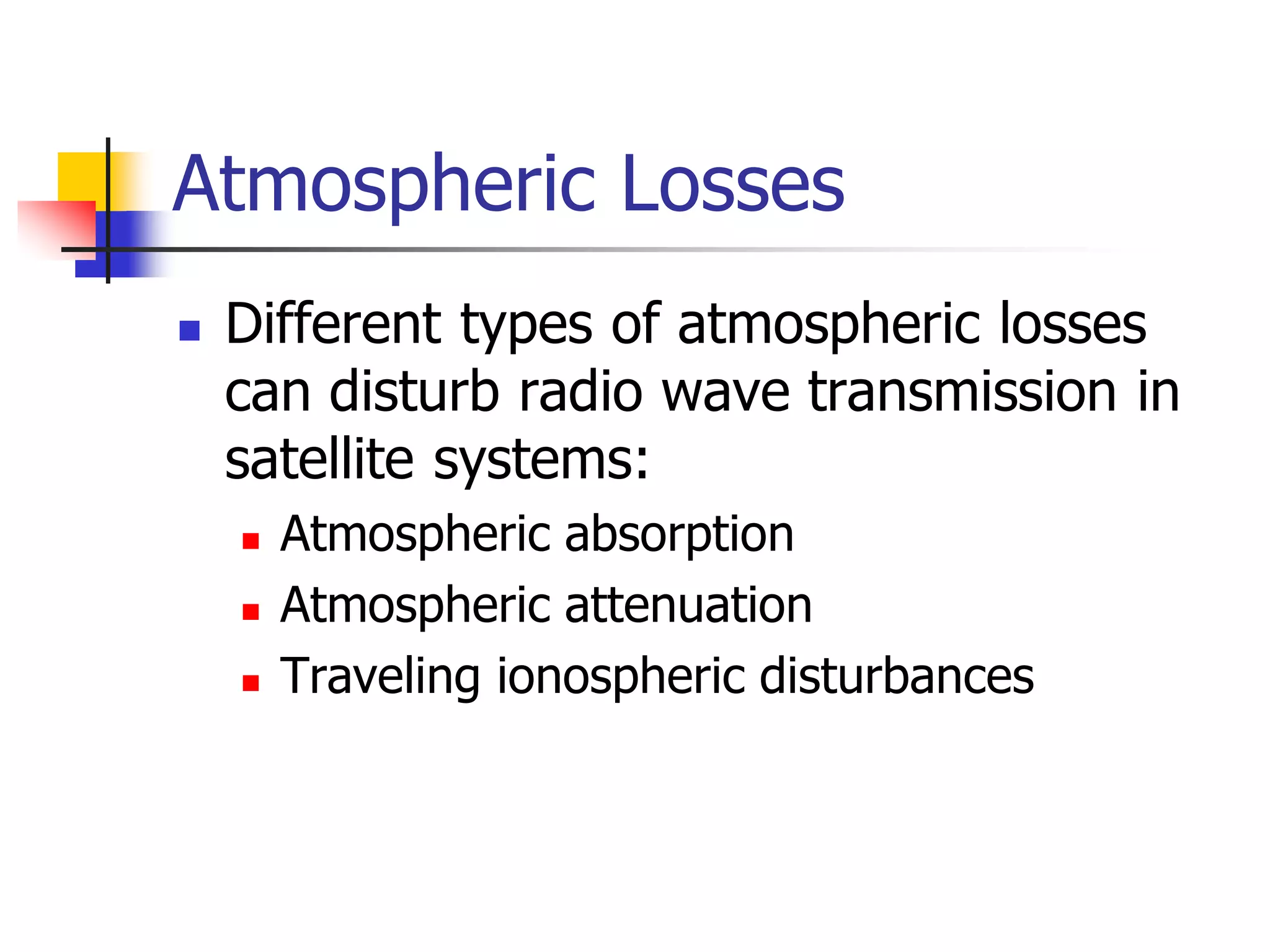 Atmospheric Losses
 Different types of atmospheric losses
can disturb radio wave transmission in
satellite systems:
 Atmospheric absorption
 Atmospheric attenuation
 Traveling ionospheric disturbances
 
