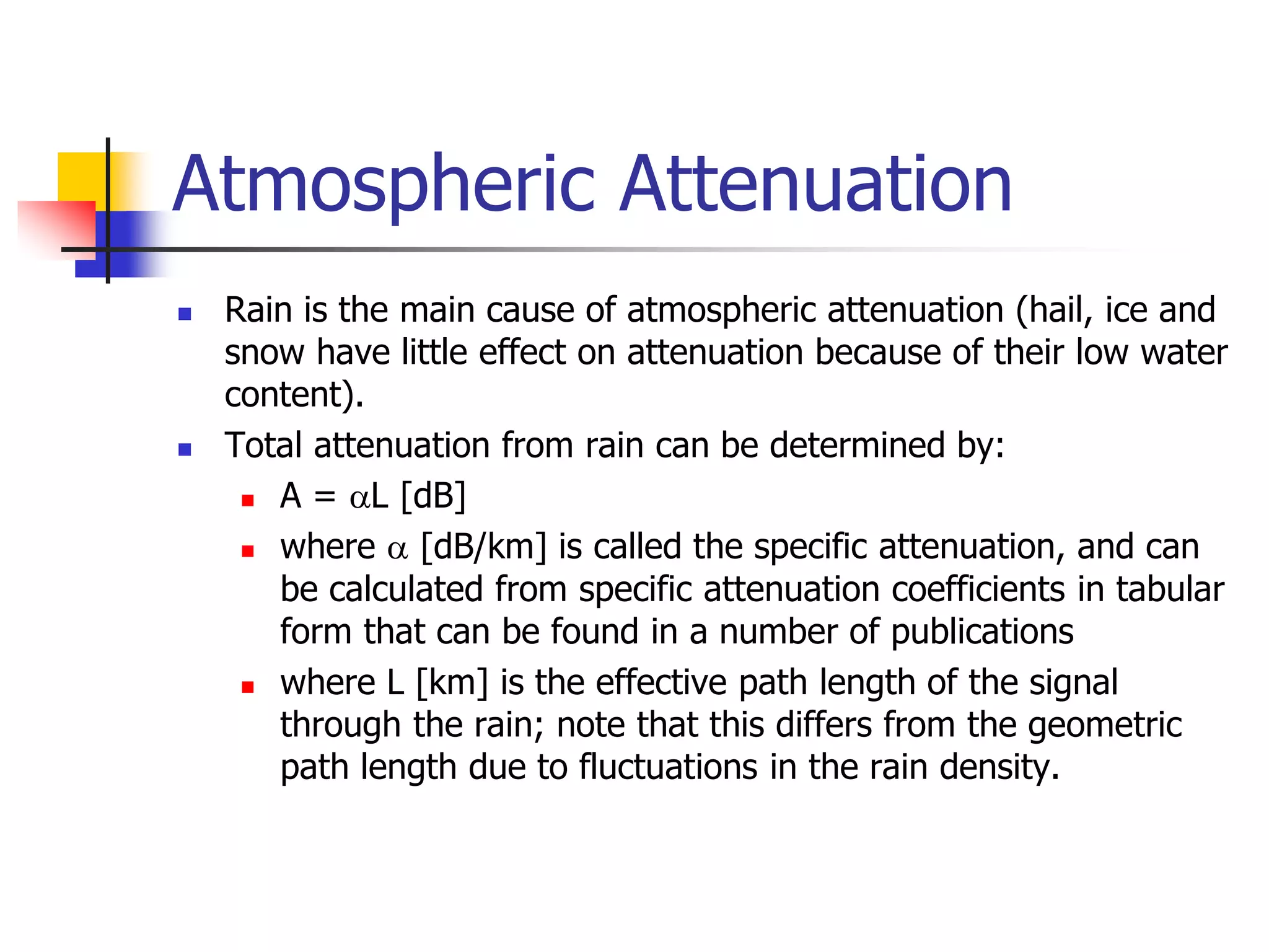 Atmospheric Attenuation
 Rain is the main cause of atmospheric attenuation (hail, ice and
snow have little effect on attenuation because of their low water
content).
 Total attenuation from rain can be determined by:
 A = L [dB]
 where  [dB/km] is called the specific attenuation, and can
be calculated from specific attenuation coefficients in tabular
form that can be found in a number of publications
 where L [km] is the effective path length of the signal
through the rain; note that this differs from the geometric
path length due to fluctuations in the rain density.
 