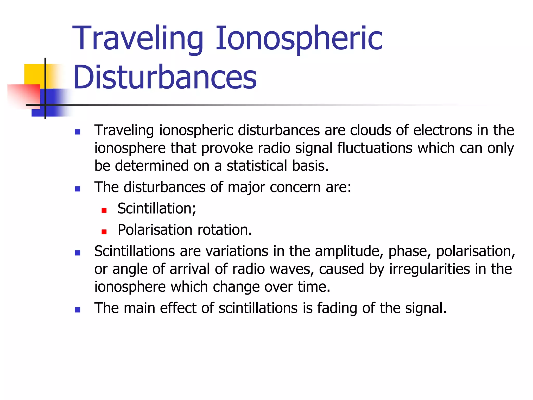 Traveling Ionospheric
Disturbances
 Traveling ionospheric disturbances are clouds of electrons in the
ionosphere that provoke radio signal fluctuations which can only
be determined on a statistical basis.
 The disturbances of major concern are:
 Scintillation;
 Polarisation rotation.
 Scintillations are variations in the amplitude, phase, polarisation,
or angle of arrival of radio waves, caused by irregularities in the
ionosphere which change over time.
 The main effect of scintillations is fading of the signal.
 
