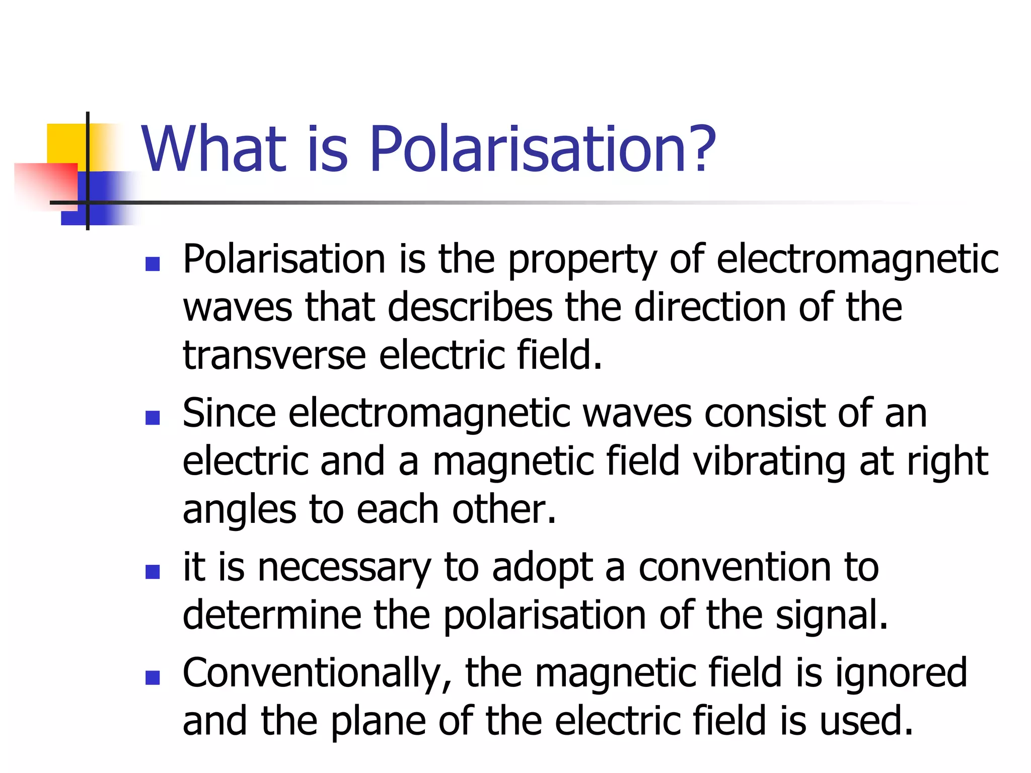 What is Polarisation?
 Polarisation is the property of electromagnetic
waves that describes the direction of the
transverse electric field.
 Since electromagnetic waves consist of an
electric and a magnetic field vibrating at right
angles to each other.
 it is necessary to adopt a convention to
determine the polarisation of the signal.
 Conventionally, the magnetic field is ignored
and the plane of the electric field is used.
 