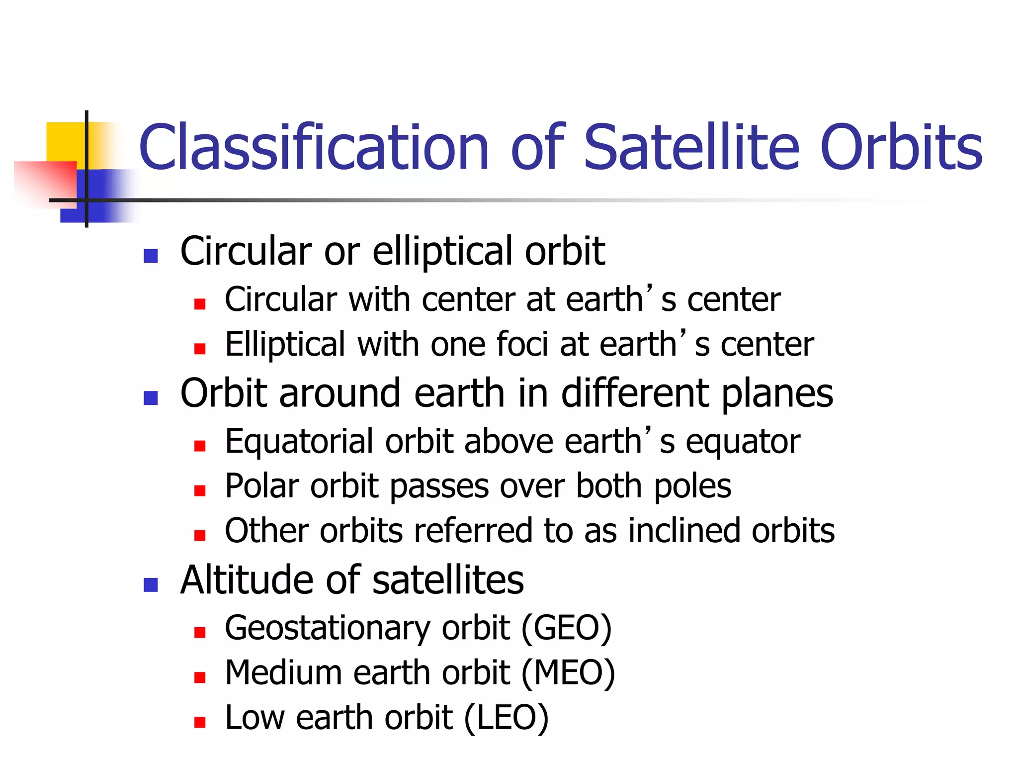 Classification of Satellite Orbits
 Circular or elliptical orbit
 Circular with center at earth’s center
 Elliptical with one foci at earth’s center
 Orbit around earth in different planes
 Equatorial orbit above earth’s equator
 Polar orbit passes over both poles
 Other orbits referred to as inclined orbits
 Altitude of satellites
 Geostationary orbit (GEO)
 Medium earth orbit (MEO)
 Low earth orbit (LEO)
 