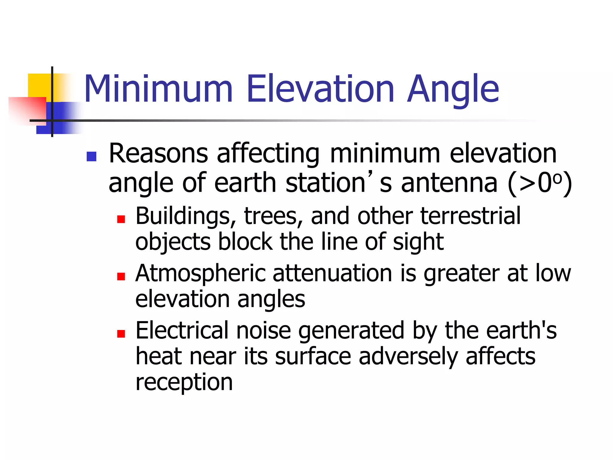 Minimum Elevation Angle
 Reasons affecting minimum elevation
angle of earth station’s antenna (>0o)
 Buildings, trees, and other terrestrial
objects block the line of sight
 Atmospheric attenuation is greater at low
elevation angles
 Electrical noise generated by the earth's
heat near its surface adversely affects
reception
 