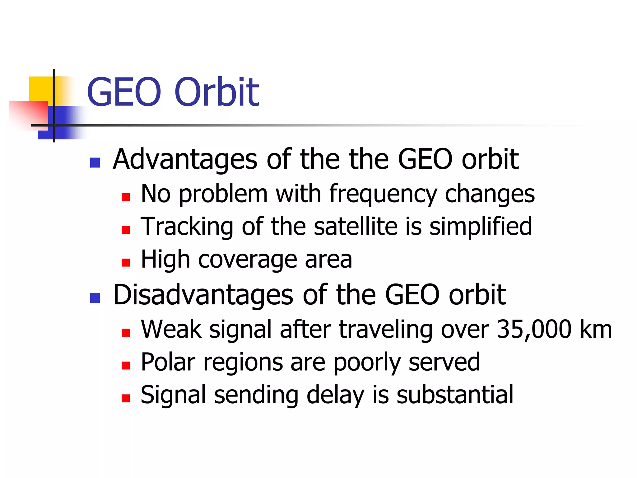GEO Orbit
 Advantages of the the GEO orbit
 No problem with frequency changes
 Tracking of the satellite is simplified
 High coverage area
 Disadvantages of the GEO orbit
 Weak signal after traveling over 35,000 km
 Polar regions are poorly served
 Signal sending delay is substantial
 