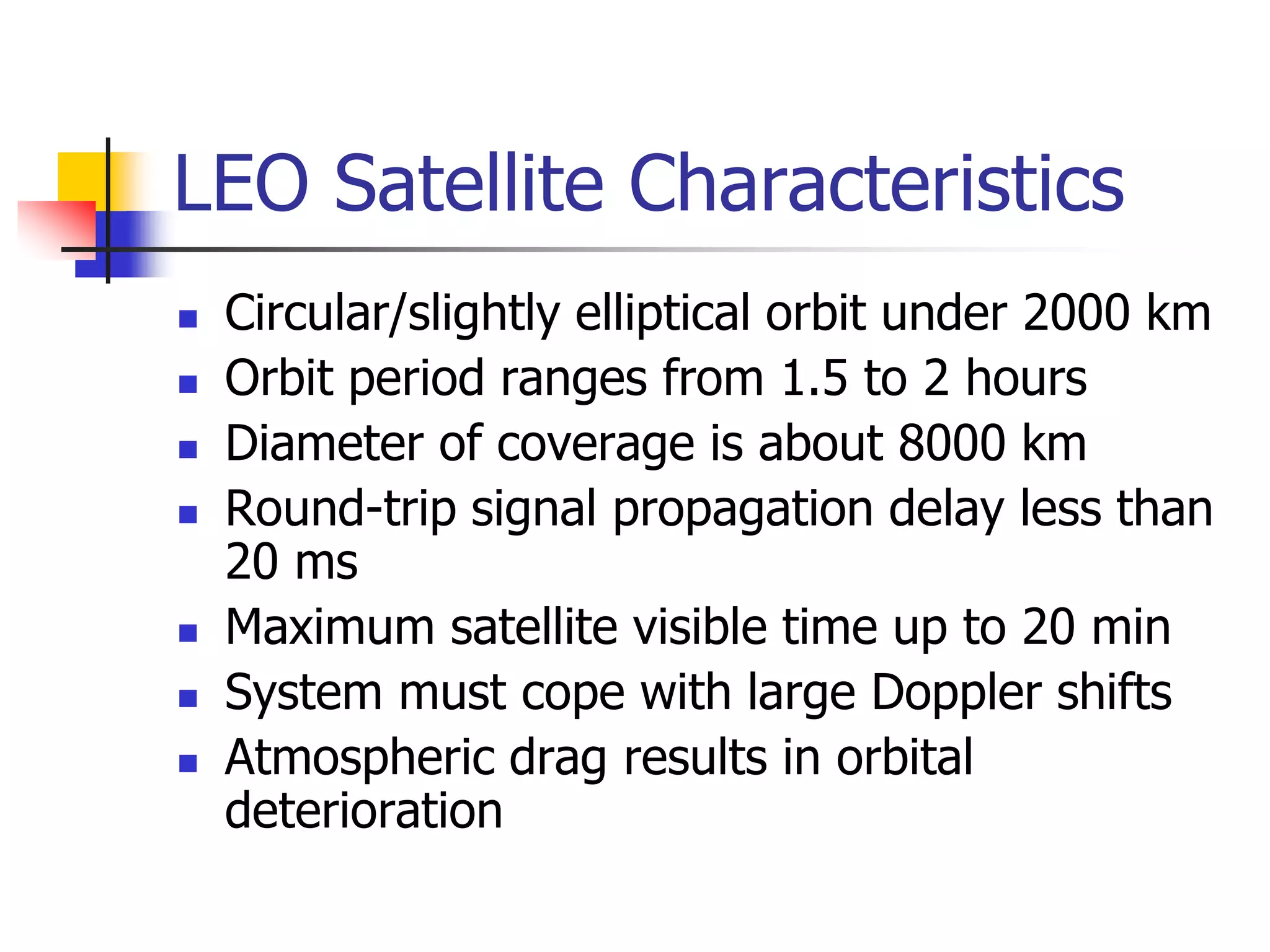 LEO Satellite Characteristics
 Circular/slightly elliptical orbit under 2000 km
 Orbit period ranges from 1.5 to 2 hours
 Diameter of coverage is about 8000 km
 Round-trip signal propagation delay less than
20 ms
 Maximum satellite visible time up to 20 min
 System must cope with large Doppler shifts
 Atmospheric drag results in orbital
deterioration
 