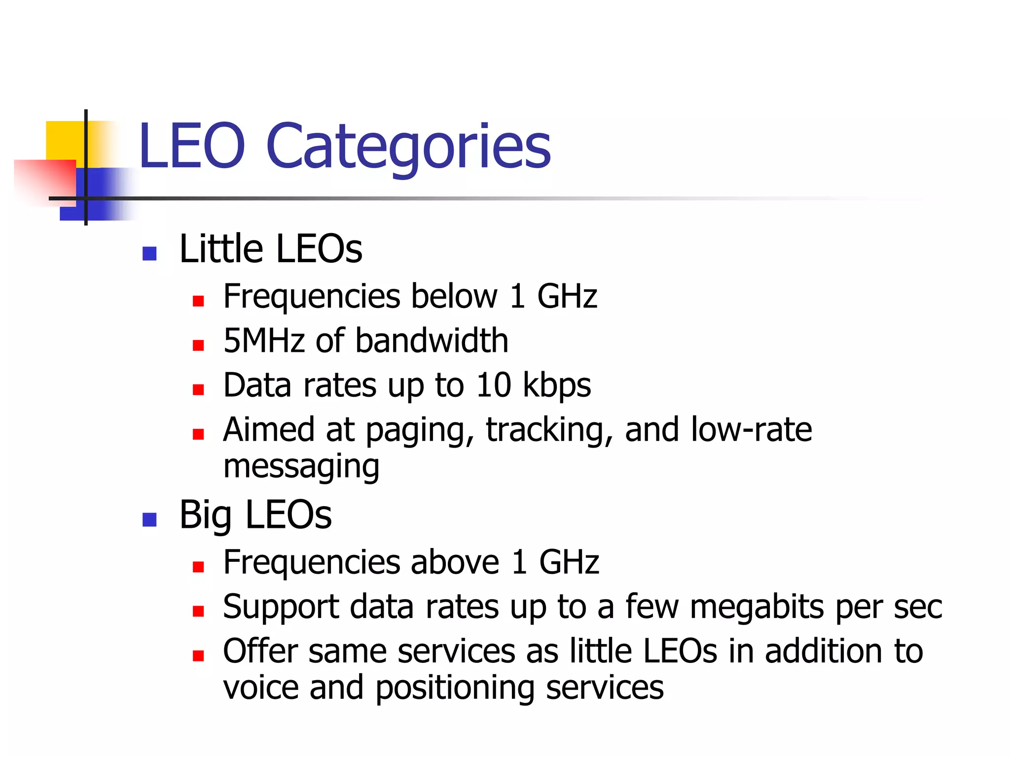 LEO Categories
 Little LEOs
 Frequencies below 1 GHz
 5MHz of bandwidth
 Data rates up to 10 kbps
 Aimed at paging, tracking, and low-rate
messaging
 Big LEOs
 Frequencies above 1 GHz
 Support data rates up to a few megabits per sec
 Offer same services as little LEOs in addition to
voice and positioning services
 