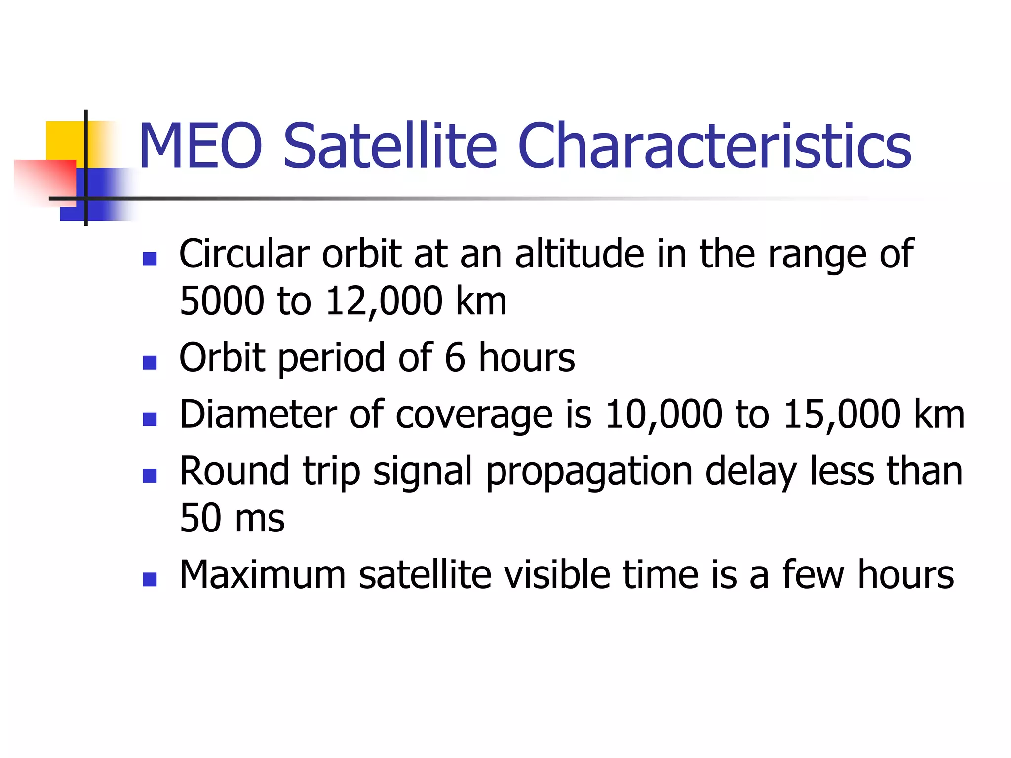MEO Satellite Characteristics
 Circular orbit at an altitude in the range of
5000 to 12,000 km
 Orbit period of 6 hours
 Diameter of coverage is 10,000 to 15,000 km
 Round trip signal propagation delay less than
50 ms
 Maximum satellite visible time is a few hours
 