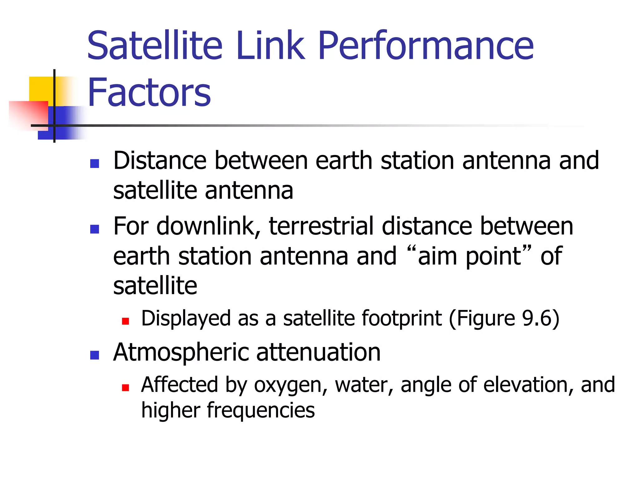 Satellite Link Performance
Factors
 Distance between earth station antenna and
satellite antenna
 For downlink, terrestrial distance between
earth station antenna and “aim point” of
satellite
 Displayed as a satellite footprint (Figure 9.6)
 Atmospheric attenuation
 Affected by oxygen, water, angle of elevation, and
higher frequencies
 
