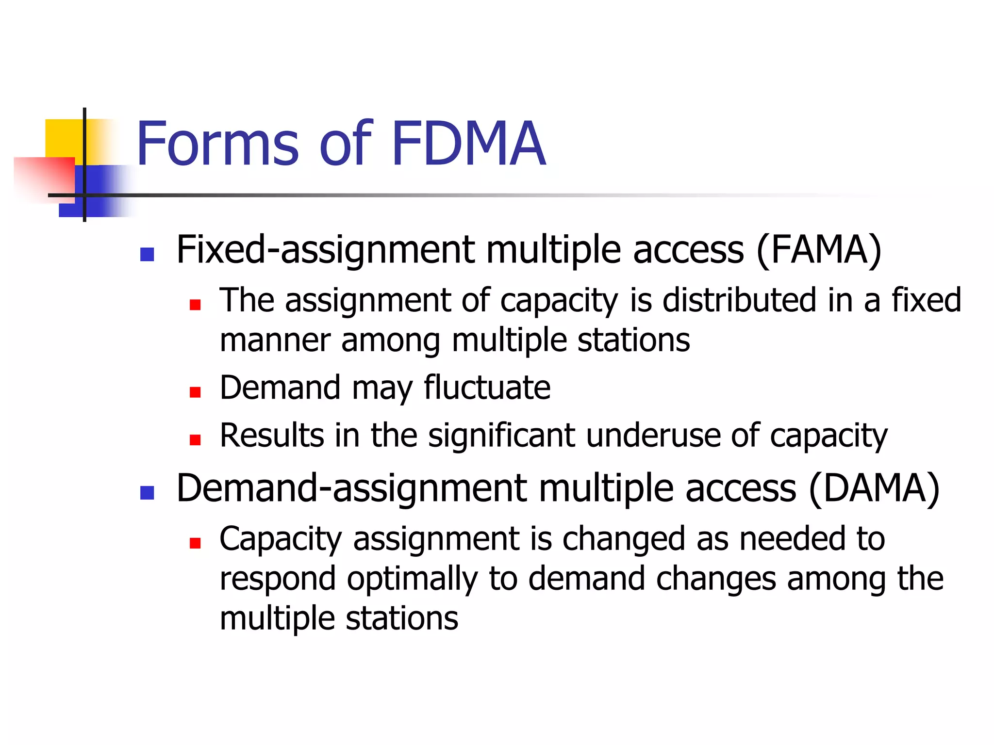 Forms of FDMA
 Fixed-assignment multiple access (FAMA)
 The assignment of capacity is distributed in a fixed
manner among multiple stations
 Demand may fluctuate
 Results in the significant underuse of capacity
 Demand-assignment multiple access (DAMA)
 Capacity assignment is changed as needed to
respond optimally to demand changes among the
multiple stations
 