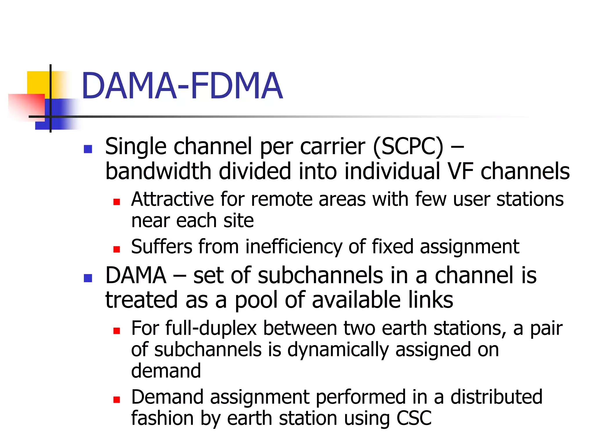 DAMA-FDMA
 Single channel per carrier (SCPC) –
bandwidth divided into individual VF channels
 Attractive for remote areas with few user stations
near each site
 Suffers from inefficiency of fixed assignment
 DAMA – set of subchannels in a channel is
treated as a pool of available links
 For full-duplex between two earth stations, a pair
of subchannels is dynamically assigned on
demand
 Demand assignment performed in a distributed
fashion by earth station using CSC
 