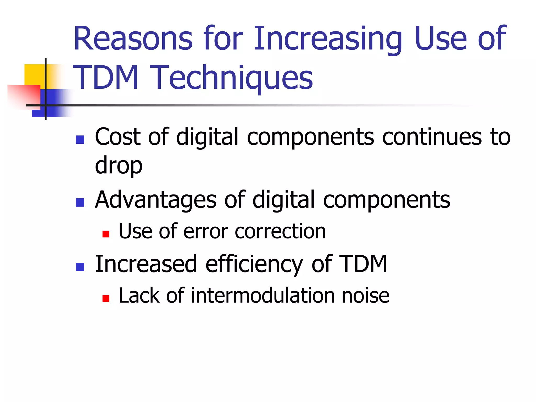 Reasons for Increasing Use of
TDM Techniques
 Cost of digital components continues to
drop
 Advantages of digital components
 Use of error correction
 Increased efficiency of TDM
 Lack of intermodulation noise
 