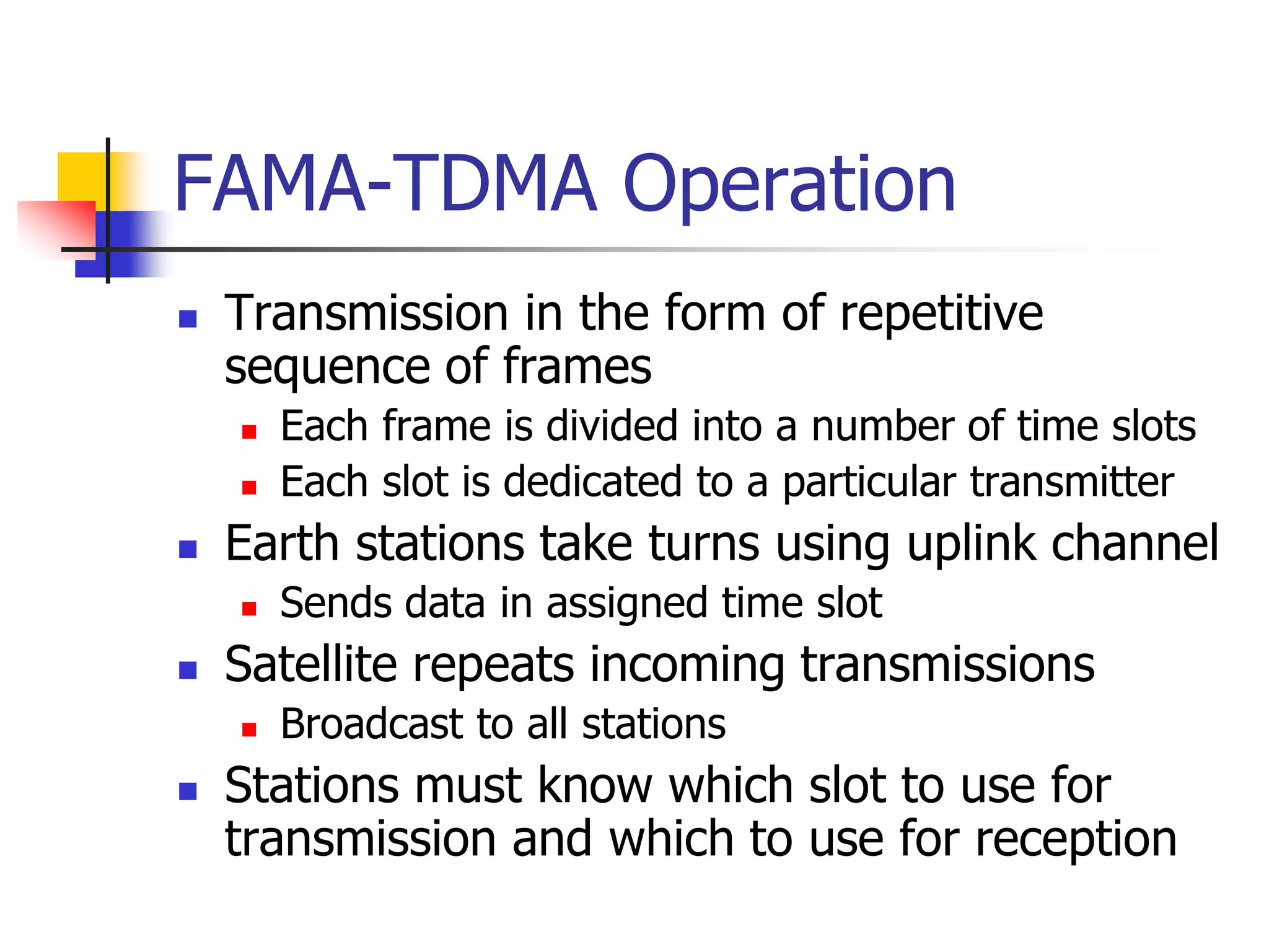 FAMA-TDMA Operation
 Transmission in the form of repetitive
sequence of frames
 Each frame is divided into a number of time slots
 Each slot is dedicated to a particular transmitter
 Earth stations take turns using uplink channel
 Sends data in assigned time slot
 Satellite repeats incoming transmissions
 Broadcast to all stations
 Stations must know which slot to use for
transmission and which to use for reception
 