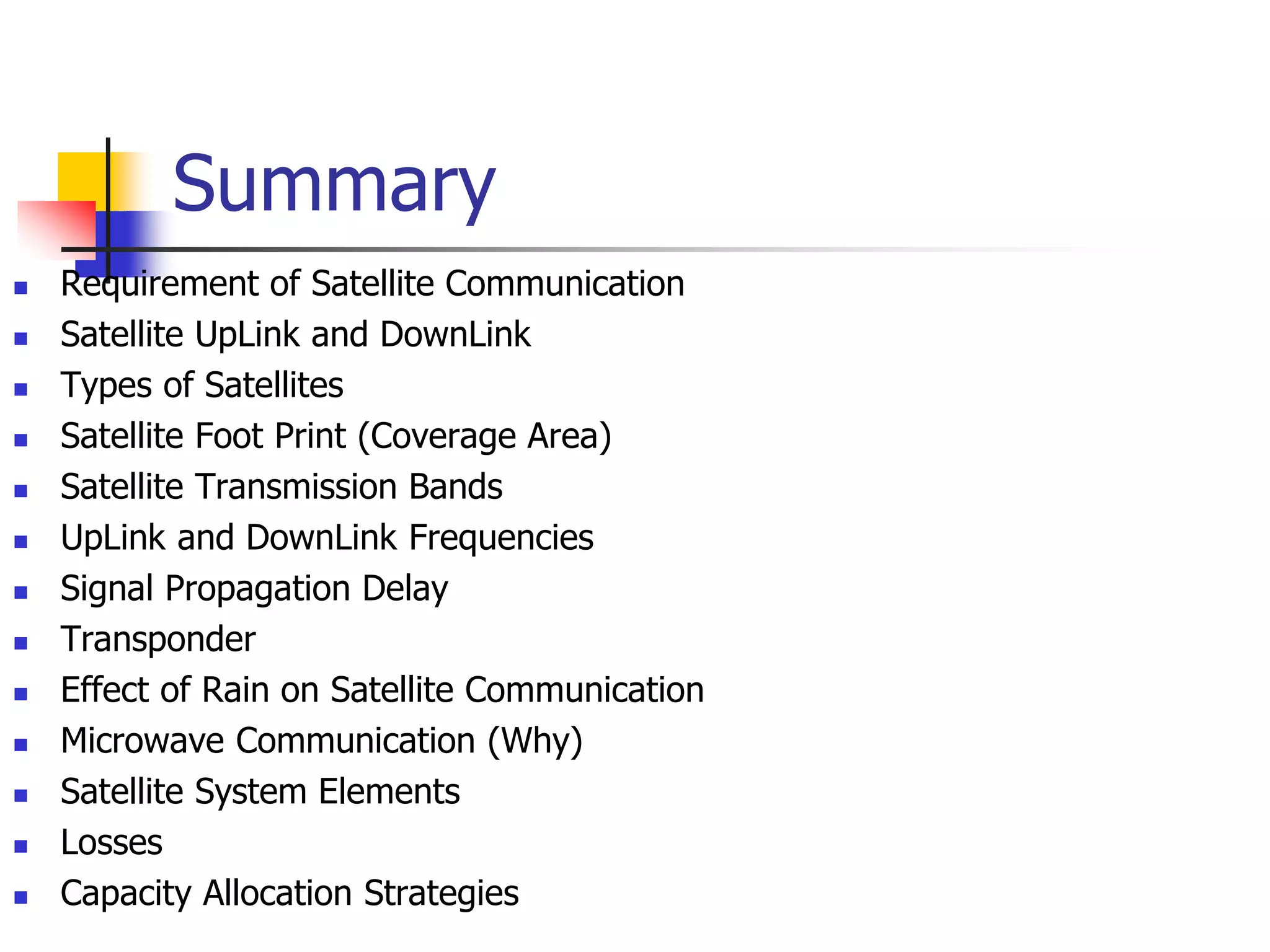 Summary
 Requirement of Satellite Communication
 Satellite UpLink and DownLink
 Types of Satellites
 Satellite Foot Print (Coverage Area)
 Satellite Transmission Bands
 UpLink and DownLink Frequencies
 Signal Propagation Delay
 Transponder
 Effect of Rain on Satellite Communication
 Microwave Communication (Why)
 Satellite System Elements
 Losses
 Capacity Allocation Strategies
 