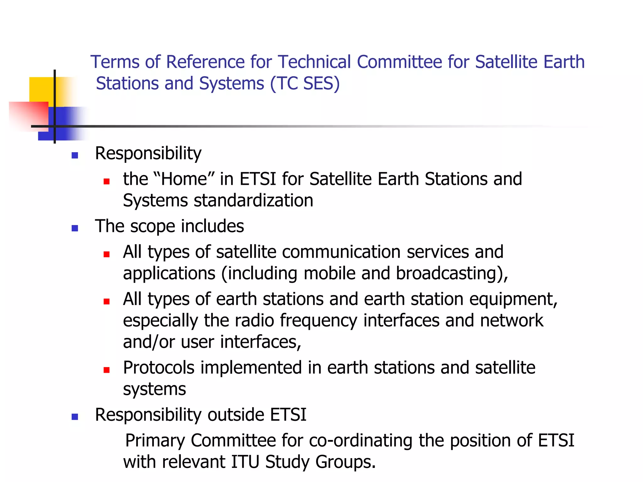 Terms of Reference for Technical Committee for Satellite Earth
Stations and Systems (TC SES)
 Responsibility
 the “Home” in ETSI for Satellite Earth Stations and
Systems standardization
 The scope includes
 All types of satellite communication services and
applications (including mobile and broadcasting),
 All types of earth stations and earth station equipment,
especially the radio frequency interfaces and network
and/or user interfaces,
 Protocols implemented in earth stations and satellite
systems
 Responsibility outside ETSI
Primary Committee for co-ordinating the position of ETSI
with relevant ITU Study Groups.
 