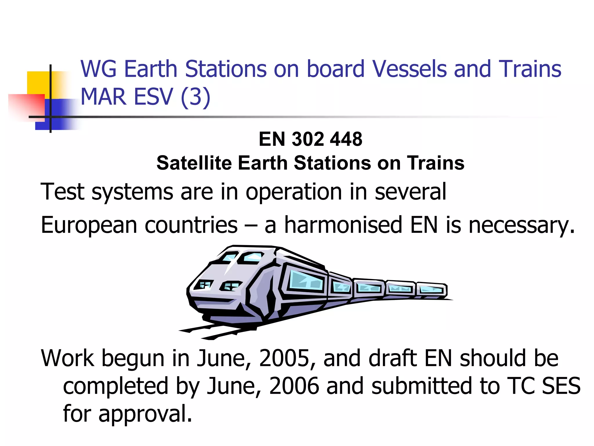WG Earth Stations on board Vessels and Trains
MAR ESV (3)
Test systems are in operation in several
European countries – a harmonised EN is necessary.
Work begun in June, 2005, and draft EN should be
completed by June, 2006 and submitted to TC SES
for approval.
EN 302 448
Satellite Earth Stations on Trains
 