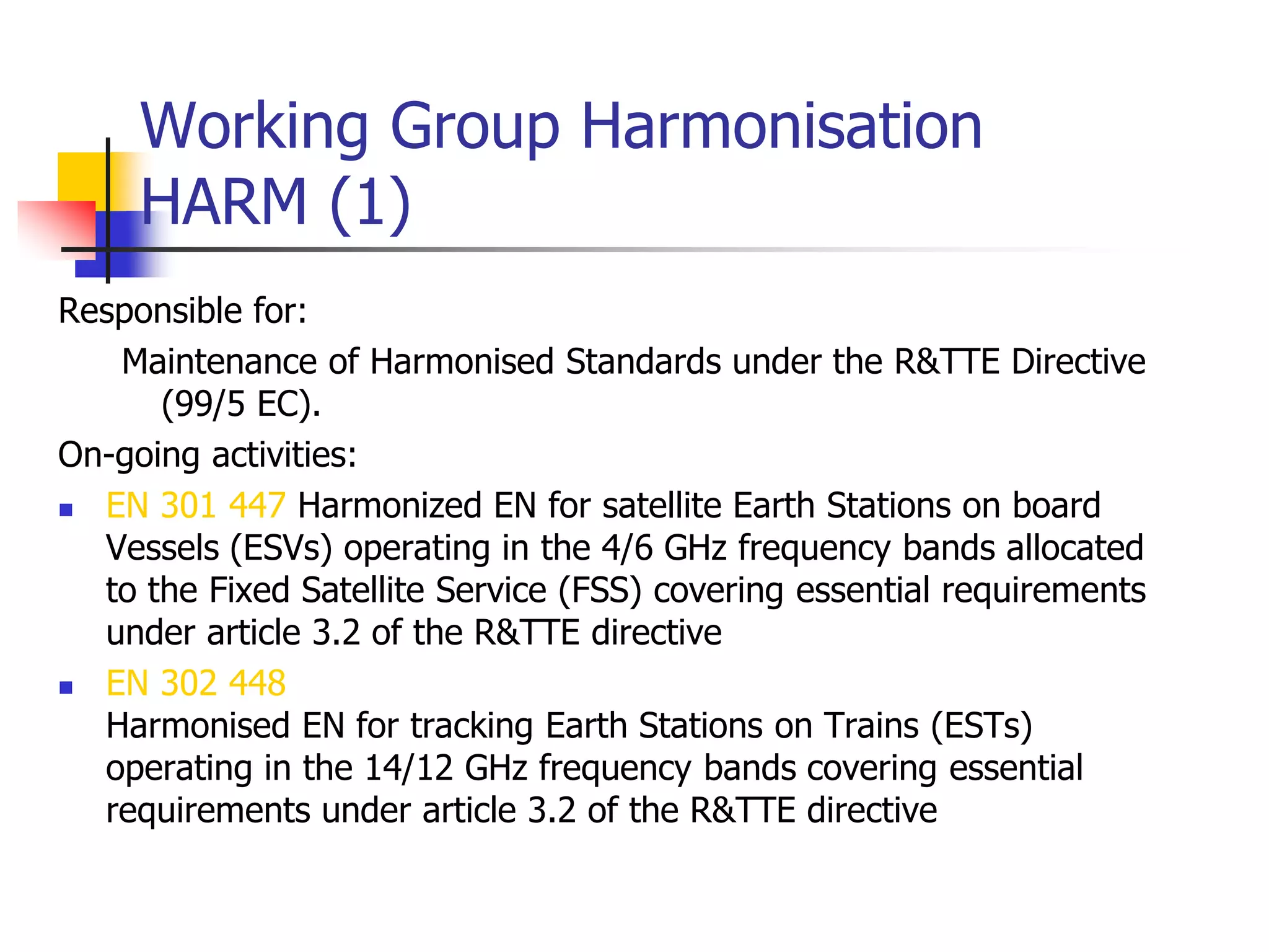 Working Group Harmonisation
HARM (1)
Responsible for:
Maintenance of Harmonised Standards under the R&TTE Directive
(99/5 EC).
On-going activities:
 EN 301 447 Harmonized EN for satellite Earth Stations on board
Vessels (ESVs) operating in the 4/6 GHz frequency bands allocated
to the Fixed Satellite Service (FSS) covering essential requirements
under article 3.2 of the R&TTE directive
 EN 302 448
Harmonised EN for tracking Earth Stations on Trains (ESTs)
operating in the 14/12 GHz frequency bands covering essential
requirements under article 3.2 of the R&TTE directive
 
