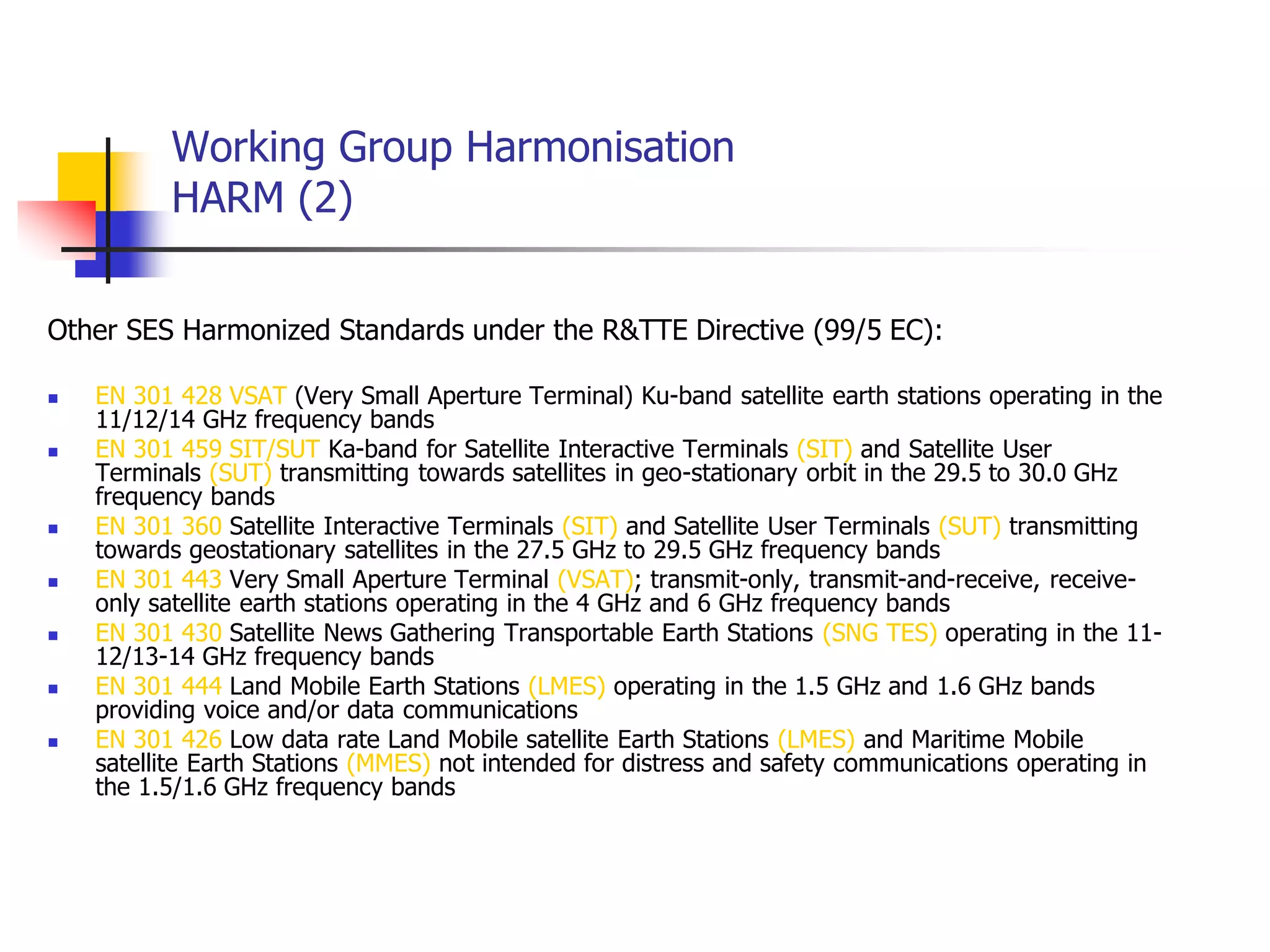 Working Group Harmonisation
HARM (2)
Other SES Harmonized Standards under the R&TTE Directive (99/5 EC):
 EN 301 428 VSAT (Very Small Aperture Terminal) Ku-band satellite earth stations operating in the
11/12/14 GHz frequency bands
 EN 301 459 SIT/SUT Ka-band for Satellite Interactive Terminals (SIT) and Satellite User
Terminals (SUT) transmitting towards satellites in geo-stationary orbit in the 29.5 to 30.0 GHz
frequency bands
 EN 301 360 Satellite Interactive Terminals (SIT) and Satellite User Terminals (SUT) transmitting
towards geostationary satellites in the 27.5 GHz to 29.5 GHz frequency bands
 EN 301 443 Very Small Aperture Terminal (VSAT); transmit-only, transmit-and-receive, receive-
only satellite earth stations operating in the 4 GHz and 6 GHz frequency bands
 EN 301 430 Satellite News Gathering Transportable Earth Stations (SNG TES) operating in the 11-
12/13-14 GHz frequency bands
 EN 301 444 Land Mobile Earth Stations (LMES) operating in the 1.5 GHz and 1.6 GHz bands
providing voice and/or data communications
 EN 301 426 Low data rate Land Mobile satellite Earth Stations (LMES) and Maritime Mobile
satellite Earth Stations (MMES) not intended for distress and safety communications operating in
the 1.5/1.6 GHz frequency bands
 