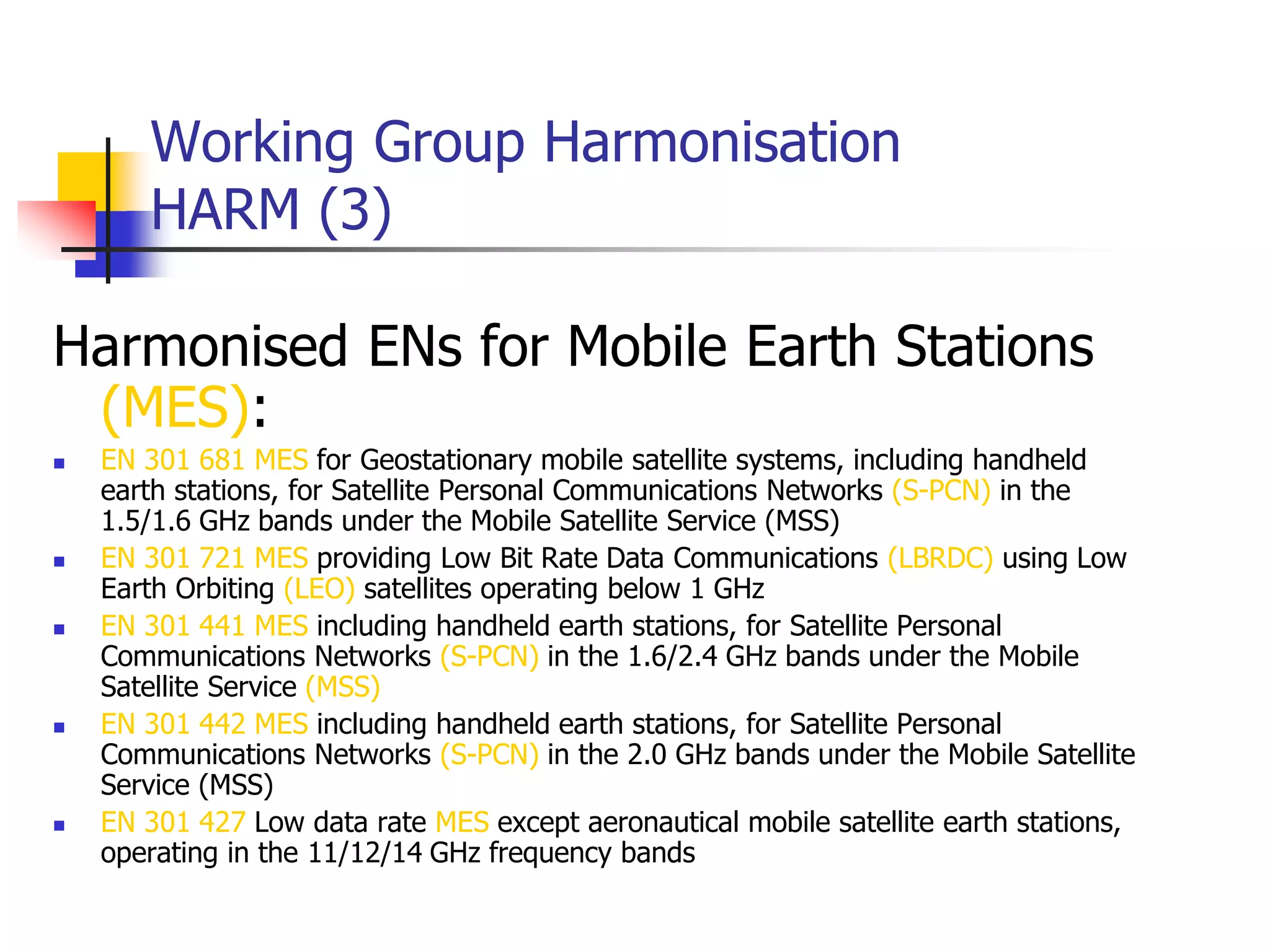Working Group Harmonisation
HARM (3)
Harmonised ENs for Mobile Earth Stations
(MES):
 EN 301 681 MES for Geostationary mobile satellite systems, including handheld
earth stations, for Satellite Personal Communications Networks (S-PCN) in the
1.5/1.6 GHz bands under the Mobile Satellite Service (MSS)
 EN 301 721 MES providing Low Bit Rate Data Communications (LBRDC) using Low
Earth Orbiting (LEO) satellites operating below 1 GHz
 EN 301 441 MES including handheld earth stations, for Satellite Personal
Communications Networks (S-PCN) in the 1.6/2.4 GHz bands under the Mobile
Satellite Service (MSS)
 EN 301 442 MES including handheld earth stations, for Satellite Personal
Communications Networks (S-PCN) in the 2.0 GHz bands under the Mobile Satellite
Service (MSS)
 EN 301 427 Low data rate MES except aeronautical mobile satellite earth stations,
operating in the 11/12/14 GHz frequency bands
 