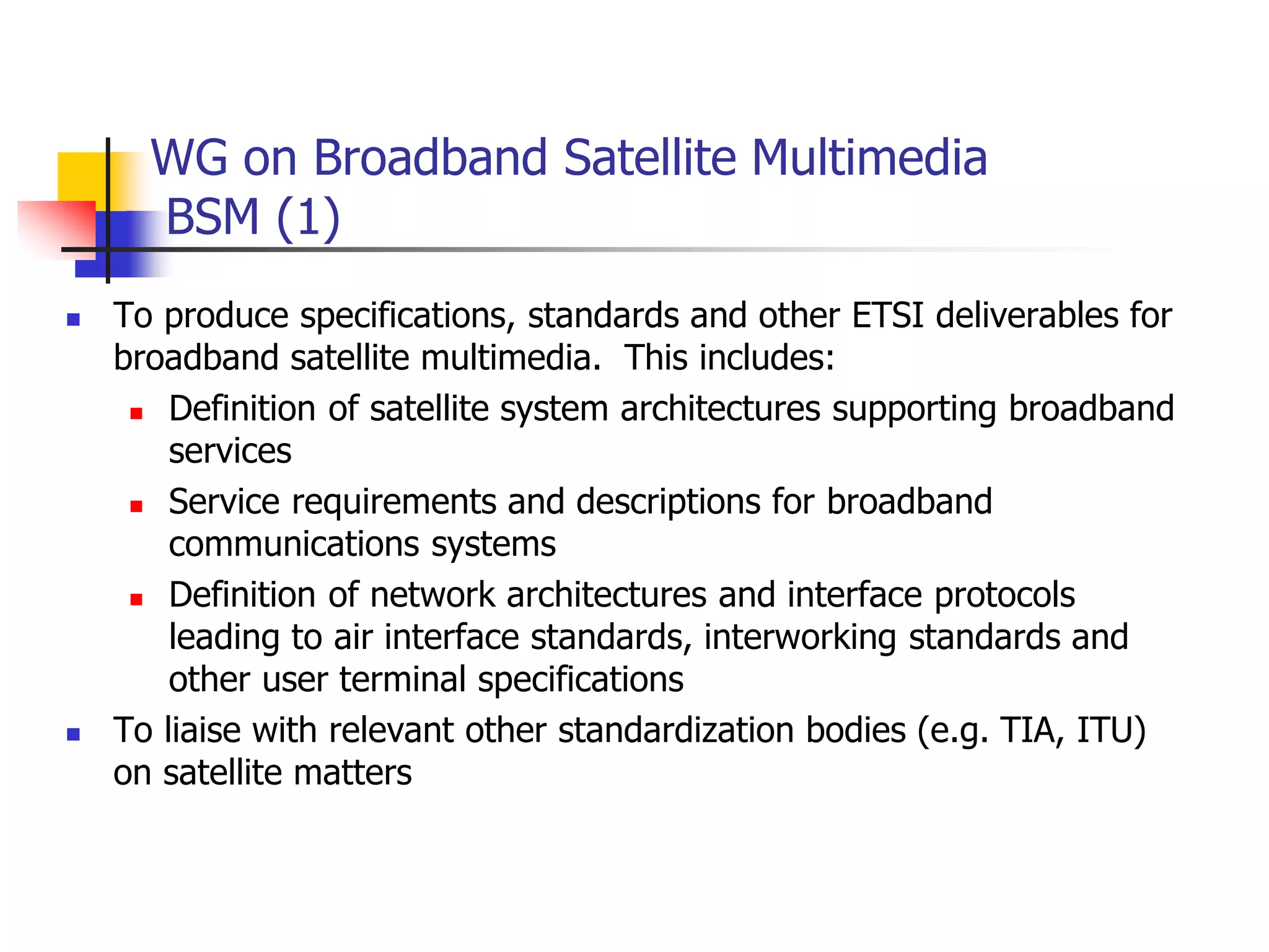 WG on Broadband Satellite Multimedia
BSM (1)
 To produce specifications, standards and other ETSI deliverables for
broadband satellite multimedia. This includes:
 Definition of satellite system architectures supporting broadband
services
 Service requirements and descriptions for broadband
communications systems
 Definition of network architectures and interface protocols
leading to air interface standards, interworking standards and
other user terminal specifications
 To liaise with relevant other standardization bodies (e.g. TIA, ITU)
on satellite matters
 
