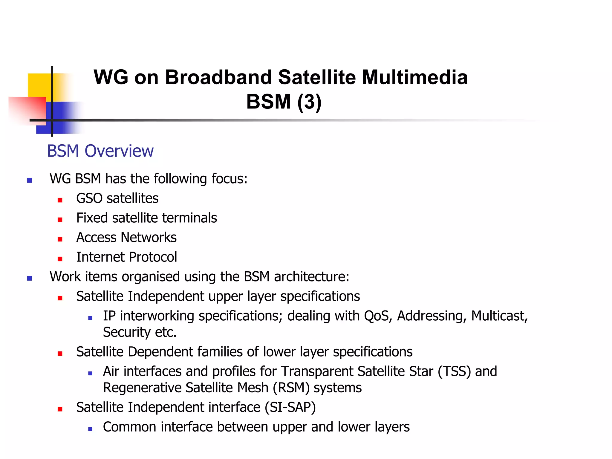 BSM Overview
 WG BSM has the following focus:
 GSO satellites
 Fixed satellite terminals
 Access Networks
 Internet Protocol
 Work items organised using the BSM architecture:
 Satellite Independent upper layer specifications
 IP interworking specifications; dealing with QoS, Addressing, Multicast,
Security etc.
 Satellite Dependent families of lower layer specifications
 Air interfaces and profiles for Transparent Satellite Star (TSS) and
Regenerative Satellite Mesh (RSM) systems
 Satellite Independent interface (SI-SAP)
 Common interface between upper and lower layers
WG on Broadband Satellite Multimedia
BSM (3)
 