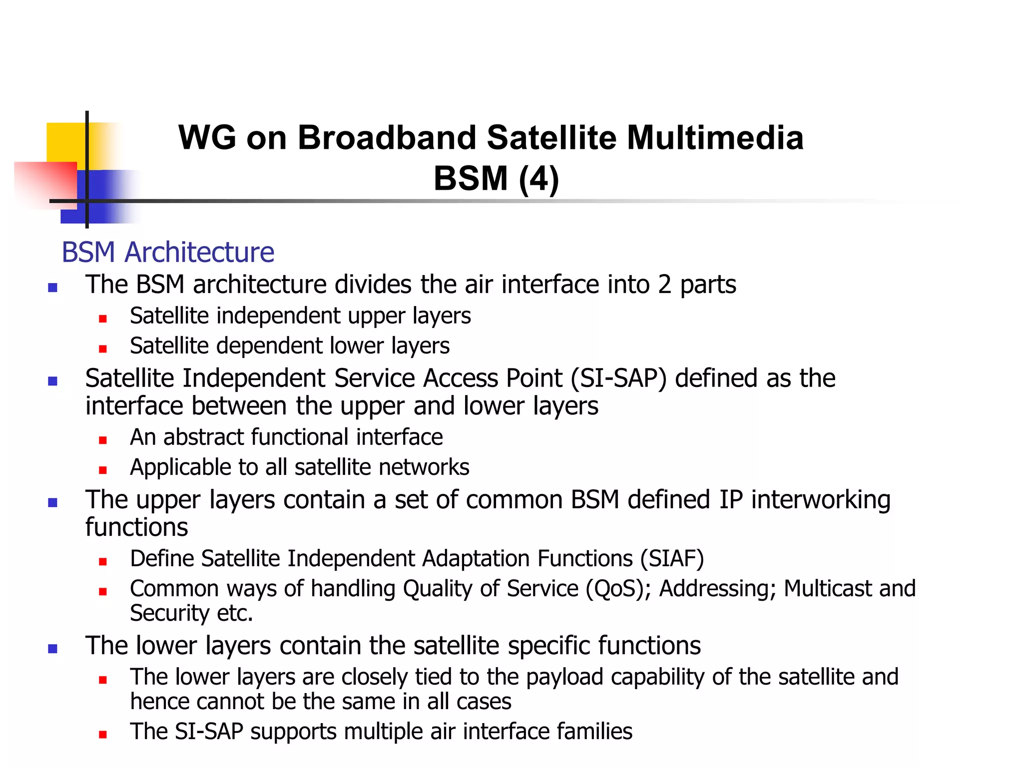 BSM Architecture
 The BSM architecture divides the air interface into 2 parts
 Satellite independent upper layers
 Satellite dependent lower layers
 Satellite Independent Service Access Point (SI-SAP) defined as the
interface between the upper and lower layers
 An abstract functional interface
 Applicable to all satellite networks
 The upper layers contain a set of common BSM defined IP interworking
functions
 Define Satellite Independent Adaptation Functions (SIAF)
 Common ways of handling Quality of Service (QoS); Addressing; Multicast and
Security etc.
 The lower layers contain the satellite specific functions
 The lower layers are closely tied to the payload capability of the satellite and
hence cannot be the same in all cases
 The SI-SAP supports multiple air interface families
WG on Broadband Satellite Multimedia
BSM (4)
 