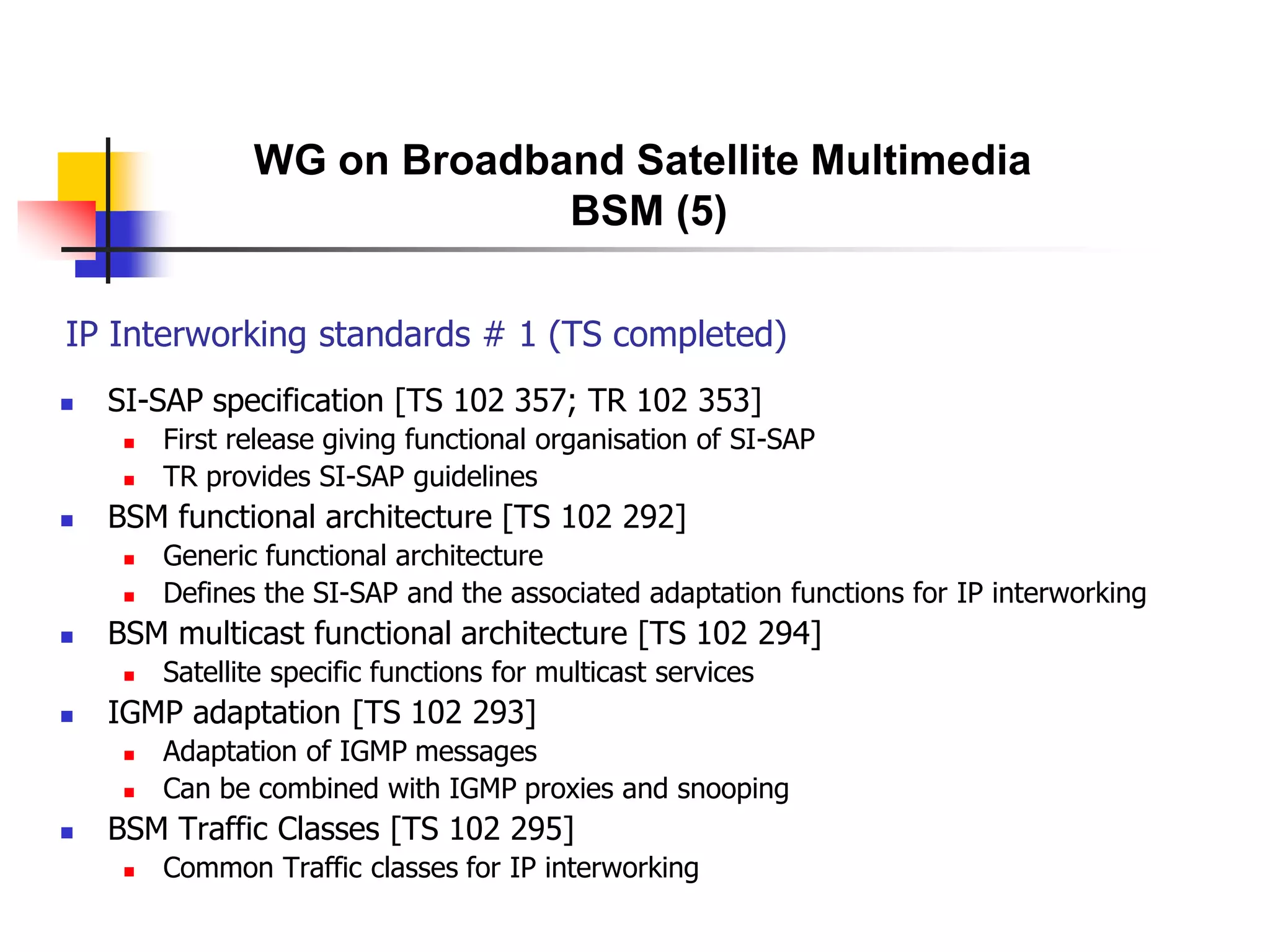 IP Interworking standards # 1 (TS completed)
 SI-SAP specification [TS 102 357; TR 102 353]
 First release giving functional organisation of SI-SAP
 TR provides SI-SAP guidelines
 BSM functional architecture [TS 102 292]
 Generic functional architecture
 Defines the SI-SAP and the associated adaptation functions for IP interworking
 BSM multicast functional architecture [TS 102 294]
 Satellite specific functions for multicast services
 IGMP adaptation [TS 102 293]
 Adaptation of IGMP messages
 Can be combined with IGMP proxies and snooping
 BSM Traffic Classes [TS 102 295]
 Common Traffic classes for IP interworking
WG on Broadband Satellite Multimedia
BSM (5)
 